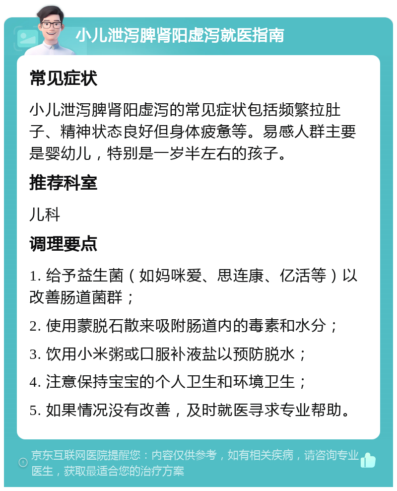 小儿泄泻脾肾阳虚泻就医指南 常见症状 小儿泄泻脾肾阳虚泻的常见症状包括频繁拉肚子、精神状态良好但身体疲惫等。易感人群主要是婴幼儿，特别是一岁半左右的孩子。 推荐科室 儿科 调理要点 1. 给予益生菌（如妈咪爱、思连康、亿活等）以改善肠道菌群； 2. 使用蒙脱石散来吸附肠道内的毒素和水分； 3. 饮用小米粥或口服补液盐以预防脱水； 4. 注意保持宝宝的个人卫生和环境卫生； 5. 如果情况没有改善，及时就医寻求专业帮助。