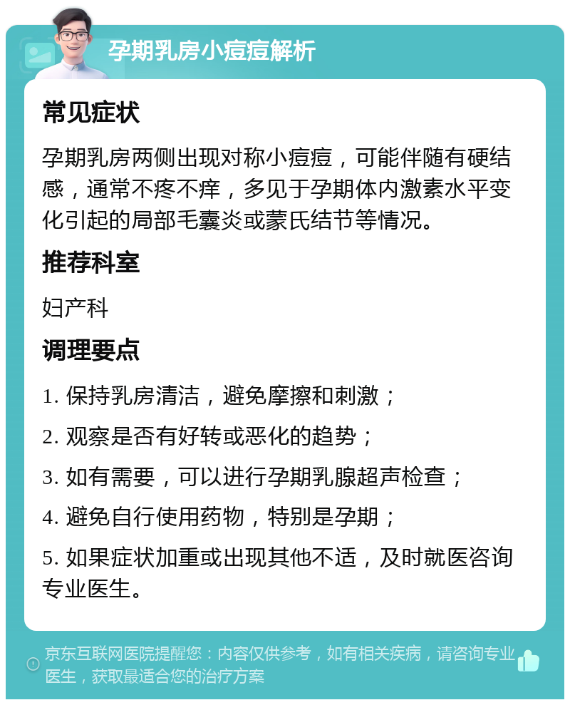 孕期乳房小痘痘解析 常见症状 孕期乳房两侧出现对称小痘痘，可能伴随有硬结感，通常不疼不痒，多见于孕期体内激素水平变化引起的局部毛囊炎或蒙氏结节等情况。 推荐科室 妇产科 调理要点 1. 保持乳房清洁，避免摩擦和刺激； 2. 观察是否有好转或恶化的趋势； 3. 如有需要，可以进行孕期乳腺超声检查； 4. 避免自行使用药物，特别是孕期； 5. 如果症状加重或出现其他不适，及时就医咨询专业医生。