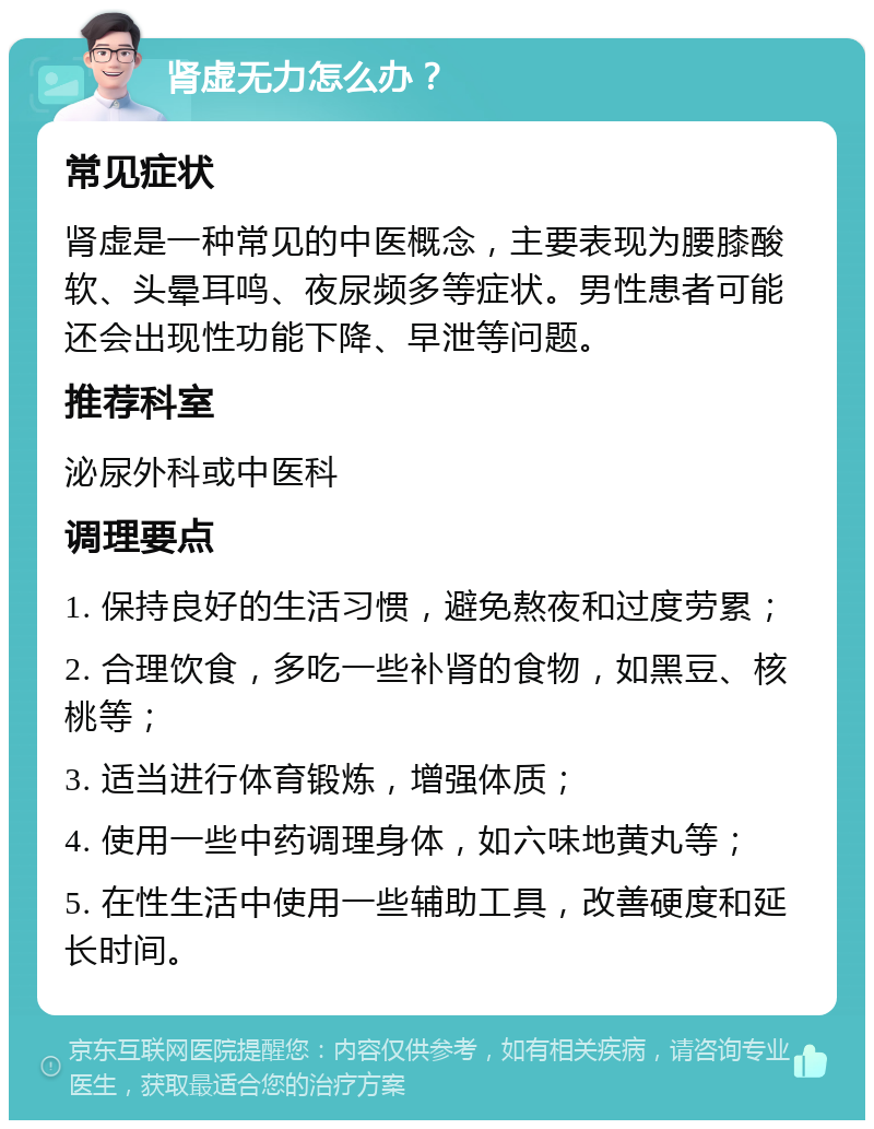 肾虚无力怎么办？ 常见症状 肾虚是一种常见的中医概念，主要表现为腰膝酸软、头晕耳鸣、夜尿频多等症状。男性患者可能还会出现性功能下降、早泄等问题。 推荐科室 泌尿外科或中医科 调理要点 1. 保持良好的生活习惯，避免熬夜和过度劳累； 2. 合理饮食，多吃一些补肾的食物，如黑豆、核桃等； 3. 适当进行体育锻炼，增强体质； 4. 使用一些中药调理身体，如六味地黄丸等； 5. 在性生活中使用一些辅助工具，改善硬度和延长时间。