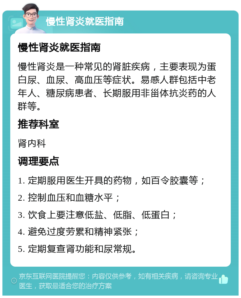 慢性肾炎就医指南 慢性肾炎就医指南 慢性肾炎是一种常见的肾脏疾病，主要表现为蛋白尿、血尿、高血压等症状。易感人群包括中老年人、糖尿病患者、长期服用非甾体抗炎药的人群等。 推荐科室 肾内科 调理要点 1. 定期服用医生开具的药物，如百令胶囊等； 2. 控制血压和血糖水平； 3. 饮食上要注意低盐、低脂、低蛋白； 4. 避免过度劳累和精神紧张； 5. 定期复查肾功能和尿常规。