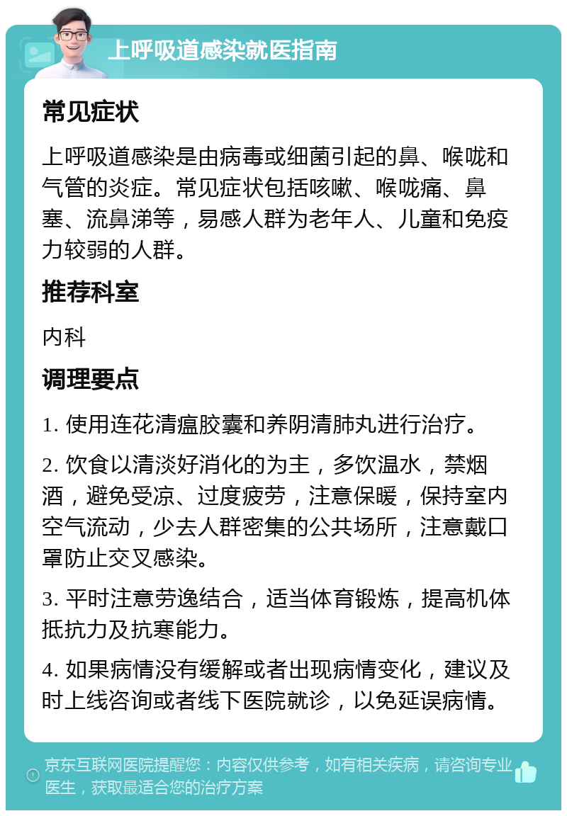 上呼吸道感染就医指南 常见症状 上呼吸道感染是由病毒或细菌引起的鼻、喉咙和气管的炎症。常见症状包括咳嗽、喉咙痛、鼻塞、流鼻涕等，易感人群为老年人、儿童和免疫力较弱的人群。 推荐科室 内科 调理要点 1. 使用连花清瘟胶囊和养阴清肺丸进行治疗。 2. 饮食以清淡好消化的为主，多饮温水，禁烟酒，避免受凉、过度疲劳，注意保暖，保持室内空气流动，少去人群密集的公共场所，注意戴口罩防止交叉感染。 3. 平时注意劳逸结合，适当体育锻炼，提高机体抵抗力及抗寒能力。 4. 如果病情没有缓解或者出现病情变化，建议及时上线咨询或者线下医院就诊，以免延误病情。