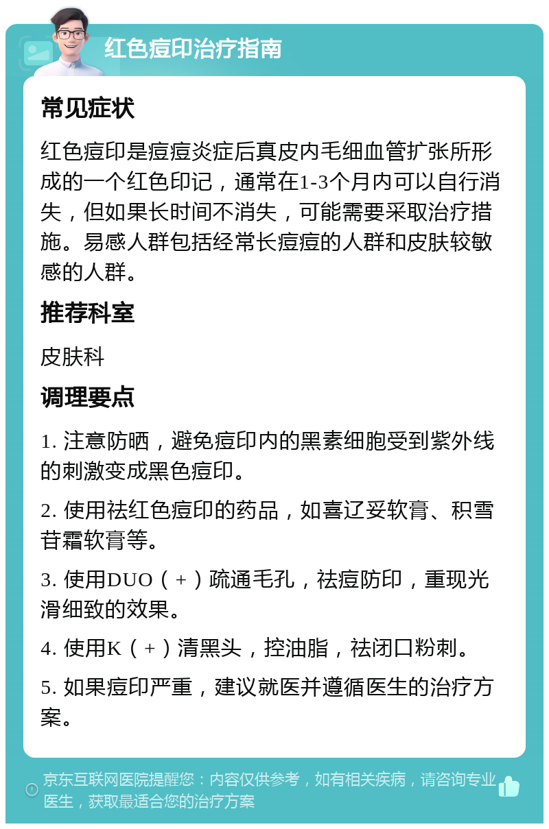 红色痘印治疗指南 常见症状 红色痘印是痘痘炎症后真皮内毛细血管扩张所形成的一个红色印记，通常在1-3个月内可以自行消失，但如果长时间不消失，可能需要采取治疗措施。易感人群包括经常长痘痘的人群和皮肤较敏感的人群。 推荐科室 皮肤科 调理要点 1. 注意防晒，避免痘印内的黑素细胞受到紫外线的刺激变成黑色痘印。 2. 使用祛红色痘印的药品，如喜辽妥软膏、积雪苷霜软膏等。 3. 使用DUO（+）疏通毛孔，祛痘防印，重现光滑细致的效果。 4. 使用K（+）清黑头，控油脂，祛闭口粉刺。 5. 如果痘印严重，建议就医并遵循医生的治疗方案。