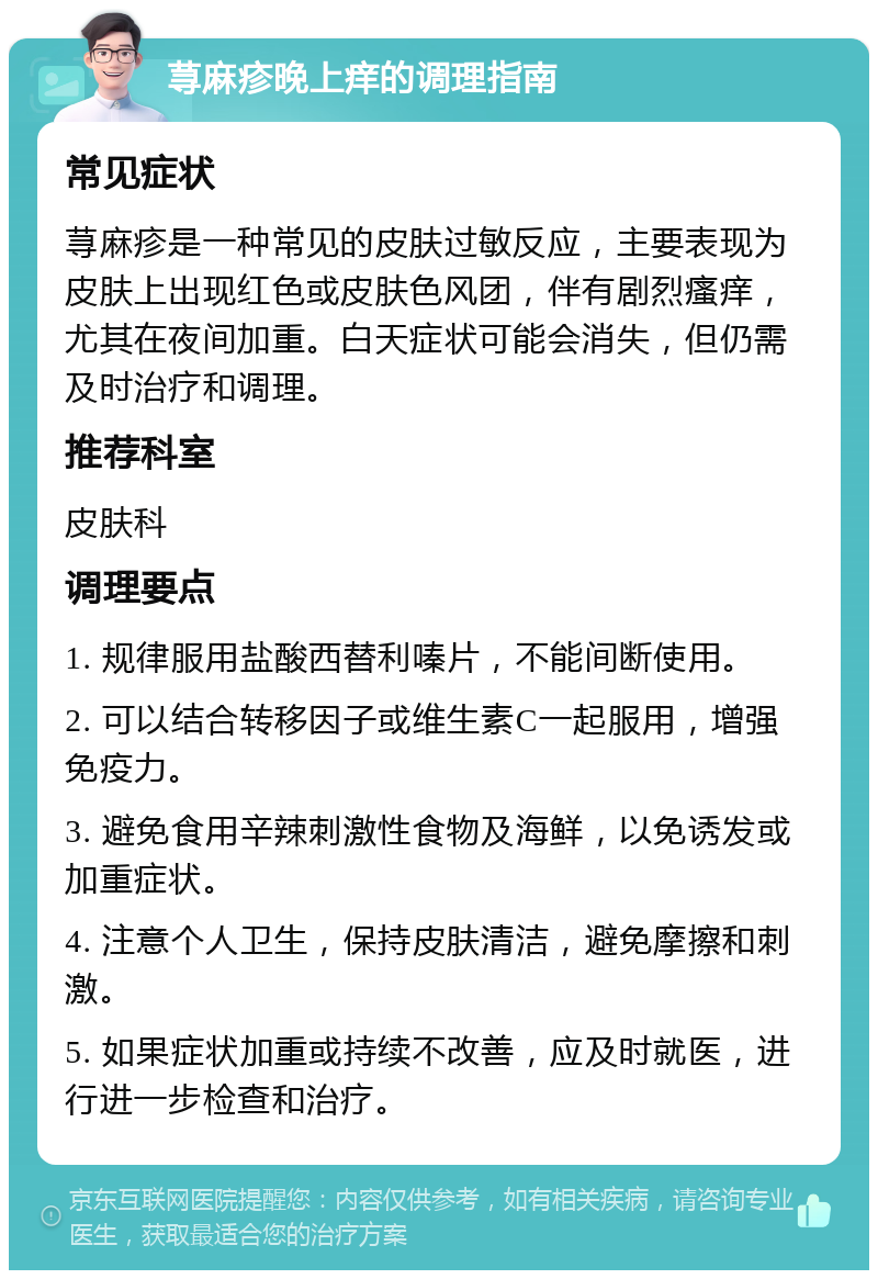 荨麻疹晚上痒的调理指南 常见症状 荨麻疹是一种常见的皮肤过敏反应，主要表现为皮肤上出现红色或皮肤色风团，伴有剧烈瘙痒，尤其在夜间加重。白天症状可能会消失，但仍需及时治疗和调理。 推荐科室 皮肤科 调理要点 1. 规律服用盐酸西替利嗪片，不能间断使用。 2. 可以结合转移因子或维生素C一起服用，增强免疫力。 3. 避免食用辛辣刺激性食物及海鲜，以免诱发或加重症状。 4. 注意个人卫生，保持皮肤清洁，避免摩擦和刺激。 5. 如果症状加重或持续不改善，应及时就医，进行进一步检查和治疗。