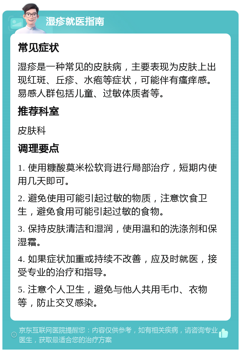 湿疹就医指南 常见症状 湿疹是一种常见的皮肤病，主要表现为皮肤上出现红斑、丘疹、水疱等症状，可能伴有瘙痒感。易感人群包括儿童、过敏体质者等。 推荐科室 皮肤科 调理要点 1. 使用糠酸莫米松软膏进行局部治疗，短期内使用几天即可。 2. 避免使用可能引起过敏的物质，注意饮食卫生，避免食用可能引起过敏的食物。 3. 保持皮肤清洁和湿润，使用温和的洗涤剂和保湿霜。 4. 如果症状加重或持续不改善，应及时就医，接受专业的治疗和指导。 5. 注意个人卫生，避免与他人共用毛巾、衣物等，防止交叉感染。