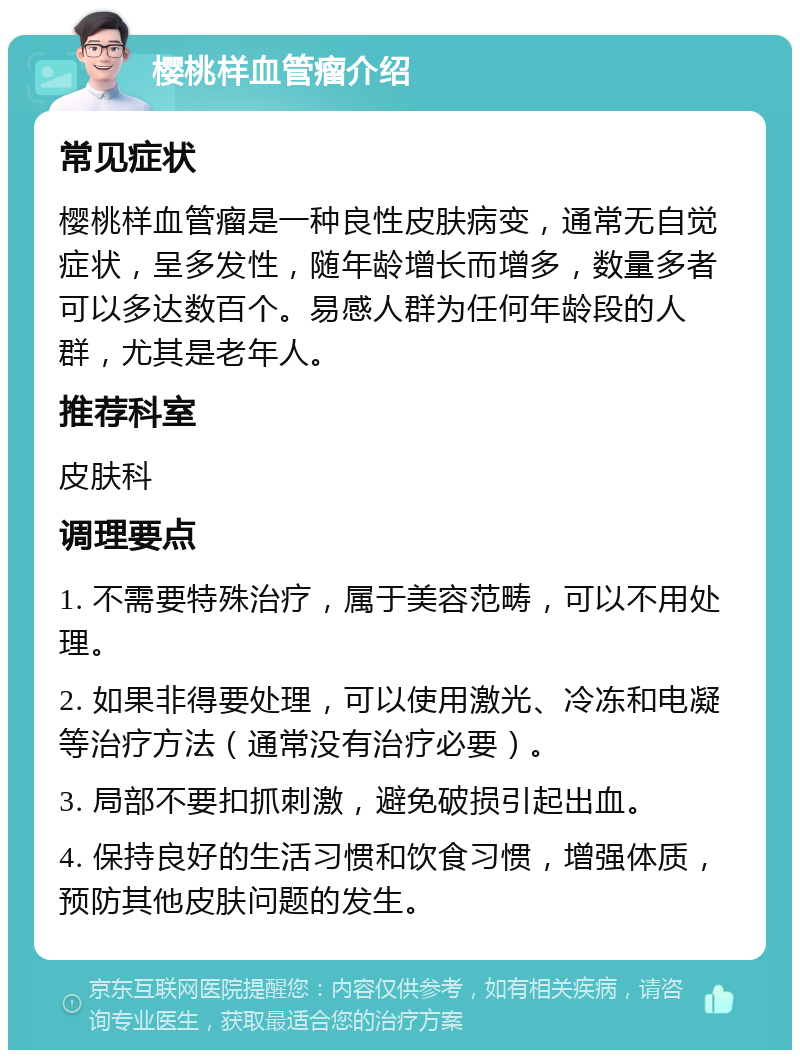 樱桃样血管瘤介绍 常见症状 樱桃样血管瘤是一种良性皮肤病变，通常无自觉症状，呈多发性，随年龄增长而增多，数量多者可以多达数百个。易感人群为任何年龄段的人群，尤其是老年人。 推荐科室 皮肤科 调理要点 1. 不需要特殊治疗，属于美容范畴，可以不用处理。 2. 如果非得要处理，可以使用激光、冷冻和电凝等治疗方法（通常没有治疗必要）。 3. 局部不要扣抓刺激，避免破损引起出血。 4. 保持良好的生活习惯和饮食习惯，增强体质，预防其他皮肤问题的发生。