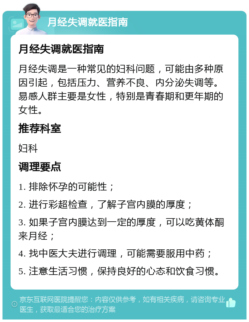 月经失调就医指南 月经失调就医指南 月经失调是一种常见的妇科问题，可能由多种原因引起，包括压力、营养不良、内分泌失调等。易感人群主要是女性，特别是青春期和更年期的女性。 推荐科室 妇科 调理要点 1. 排除怀孕的可能性； 2. 进行彩超检查，了解子宫内膜的厚度； 3. 如果子宫内膜达到一定的厚度，可以吃黄体酮来月经； 4. 找中医大夫进行调理，可能需要服用中药； 5. 注意生活习惯，保持良好的心态和饮食习惯。