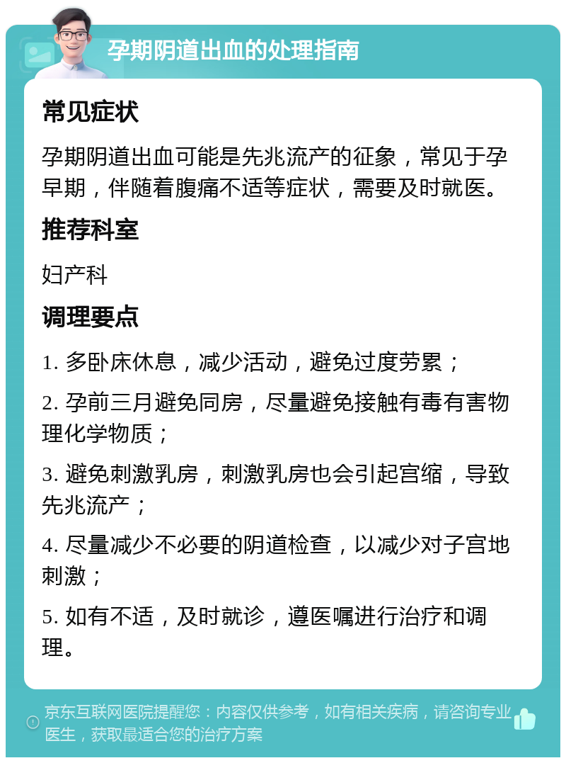 孕期阴道出血的处理指南 常见症状 孕期阴道出血可能是先兆流产的征象，常见于孕早期，伴随着腹痛不适等症状，需要及时就医。 推荐科室 妇产科 调理要点 1. 多卧床休息，减少活动，避免过度劳累； 2. 孕前三月避免同房，尽量避免接触有毒有害物理化学物质； 3. 避免刺激乳房，刺激乳房也会引起宫缩，导致先兆流产； 4. 尽量减少不必要的阴道检查，以减少对子宫地刺激； 5. 如有不适，及时就诊，遵医嘱进行治疗和调理。