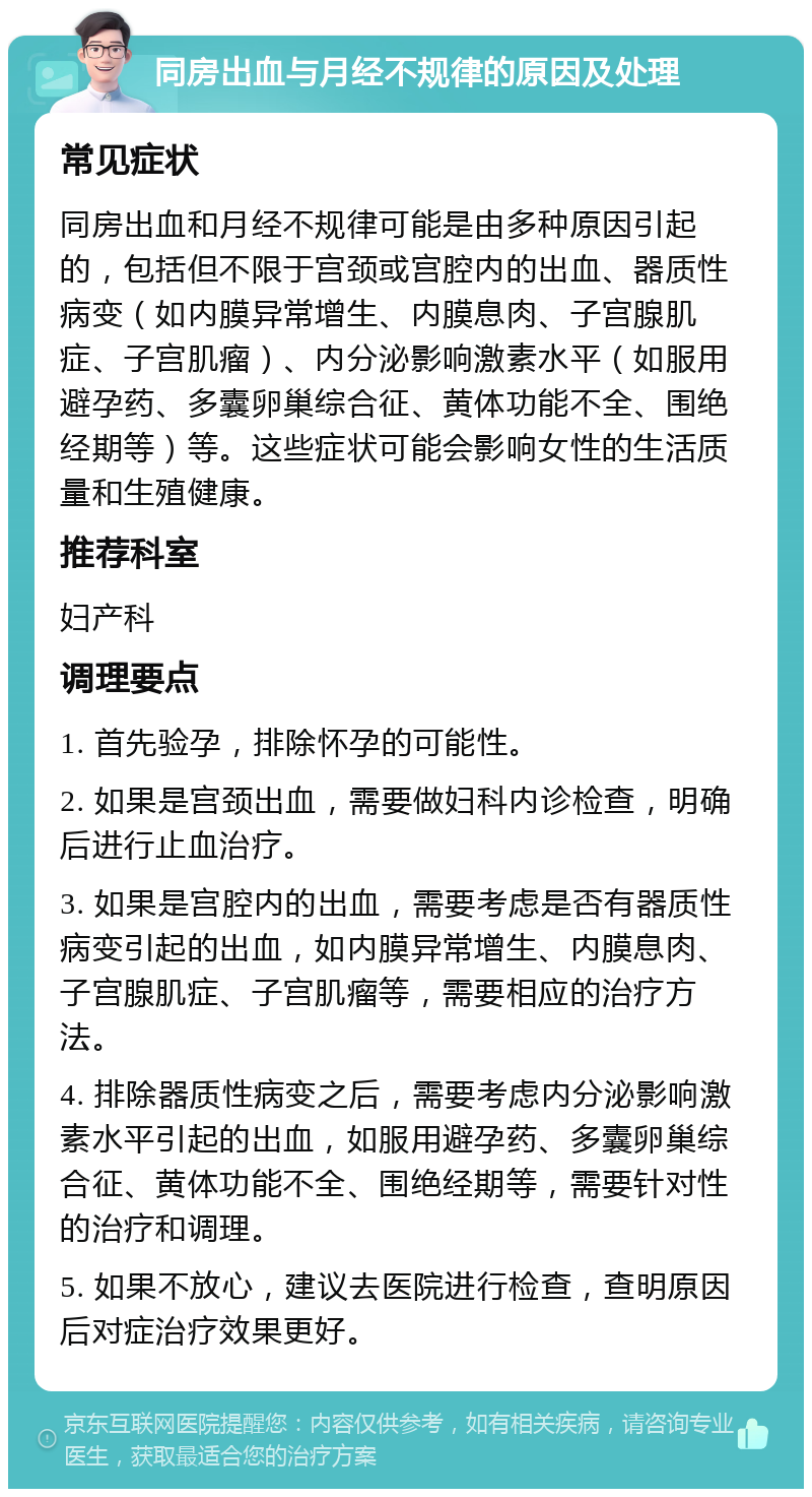 同房出血与月经不规律的原因及处理 常见症状 同房出血和月经不规律可能是由多种原因引起的，包括但不限于宫颈或宫腔内的出血、器质性病变（如内膜异常增生、内膜息肉、子宫腺肌症、子宫肌瘤）、内分泌影响激素水平（如服用避孕药、多囊卵巢综合征、黄体功能不全、围绝经期等）等。这些症状可能会影响女性的生活质量和生殖健康。 推荐科室 妇产科 调理要点 1. 首先验孕，排除怀孕的可能性。 2. 如果是宫颈出血，需要做妇科内诊检查，明确后进行止血治疗。 3. 如果是宫腔内的出血，需要考虑是否有器质性病变引起的出血，如内膜异常增生、内膜息肉、子宫腺肌症、子宫肌瘤等，需要相应的治疗方法。 4. 排除器质性病变之后，需要考虑内分泌影响激素水平引起的出血，如服用避孕药、多囊卵巢综合征、黄体功能不全、围绝经期等，需要针对性的治疗和调理。 5. 如果不放心，建议去医院进行检查，查明原因后对症治疗效果更好。