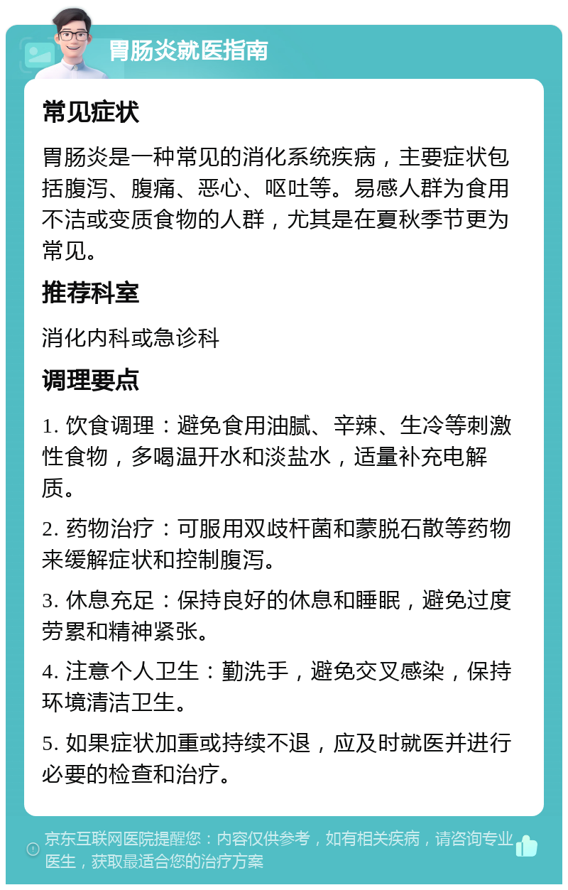 胃肠炎就医指南 常见症状 胃肠炎是一种常见的消化系统疾病，主要症状包括腹泻、腹痛、恶心、呕吐等。易感人群为食用不洁或变质食物的人群，尤其是在夏秋季节更为常见。 推荐科室 消化内科或急诊科 调理要点 1. 饮食调理：避免食用油腻、辛辣、生冷等刺激性食物，多喝温开水和淡盐水，适量补充电解质。 2. 药物治疗：可服用双歧杆菌和蒙脱石散等药物来缓解症状和控制腹泻。 3. 休息充足：保持良好的休息和睡眠，避免过度劳累和精神紧张。 4. 注意个人卫生：勤洗手，避免交叉感染，保持环境清洁卫生。 5. 如果症状加重或持续不退，应及时就医并进行必要的检查和治疗。