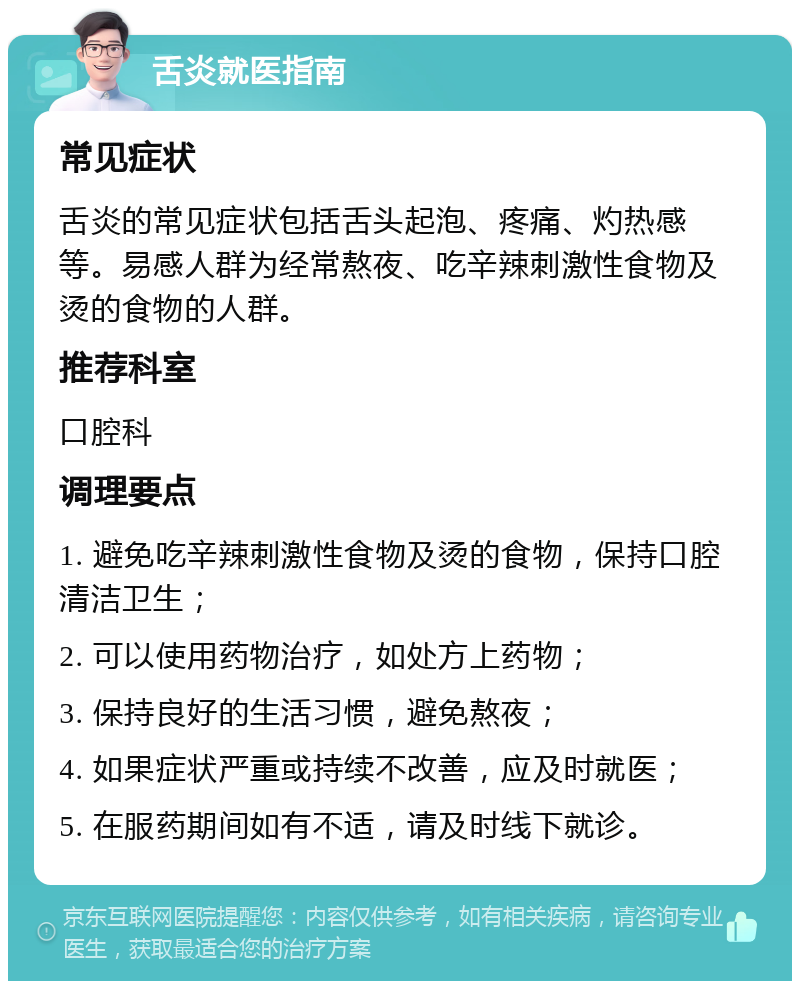 舌炎就医指南 常见症状 舌炎的常见症状包括舌头起泡、疼痛、灼热感等。易感人群为经常熬夜、吃辛辣刺激性食物及烫的食物的人群。 推荐科室 口腔科 调理要点 1. 避免吃辛辣刺激性食物及烫的食物，保持口腔清洁卫生； 2. 可以使用药物治疗，如处方上药物； 3. 保持良好的生活习惯，避免熬夜； 4. 如果症状严重或持续不改善，应及时就医； 5. 在服药期间如有不适，请及时线下就诊。