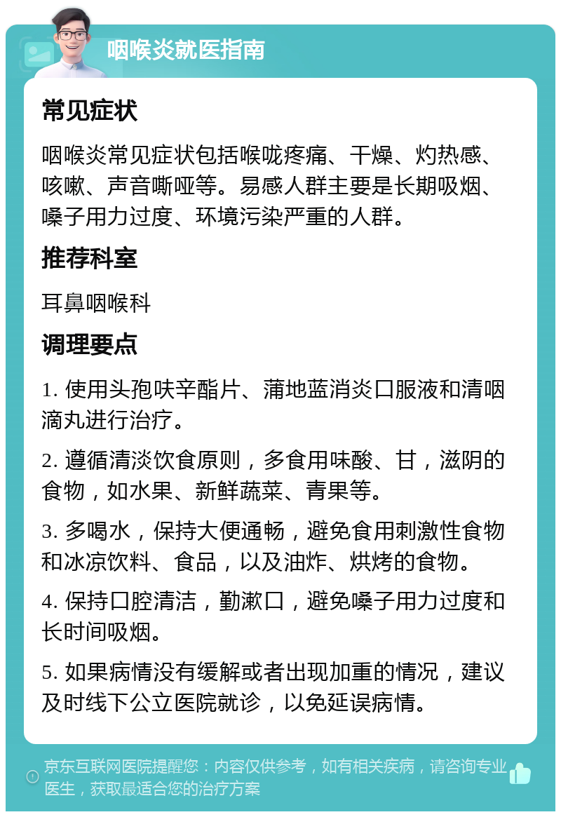 咽喉炎就医指南 常见症状 咽喉炎常见症状包括喉咙疼痛、干燥、灼热感、咳嗽、声音嘶哑等。易感人群主要是长期吸烟、嗓子用力过度、环境污染严重的人群。 推荐科室 耳鼻咽喉科 调理要点 1. 使用头孢呋辛酯片、蒲地蓝消炎口服液和清咽滴丸进行治疗。 2. 遵循清淡饮食原则，多食用味酸、甘，滋阴的食物，如水果、新鲜蔬菜、青果等。 3. 多喝水，保持大便通畅，避免食用刺激性食物和冰凉饮料、食品，以及油炸、烘烤的食物。 4. 保持口腔清洁，勤漱口，避免嗓子用力过度和长时间吸烟。 5. 如果病情没有缓解或者出现加重的情况，建议及时线下公立医院就诊，以免延误病情。