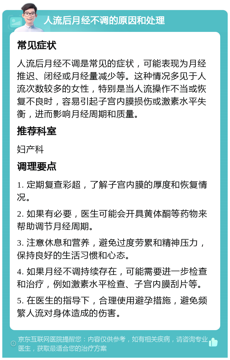 人流后月经不调的原因和处理 常见症状 人流后月经不调是常见的症状，可能表现为月经推迟、闭经或月经量减少等。这种情况多见于人流次数较多的女性，特别是当人流操作不当或恢复不良时，容易引起子宫内膜损伤或激素水平失衡，进而影响月经周期和质量。 推荐科室 妇产科 调理要点 1. 定期复查彩超，了解子宫内膜的厚度和恢复情况。 2. 如果有必要，医生可能会开具黄体酮等药物来帮助调节月经周期。 3. 注意休息和营养，避免过度劳累和精神压力，保持良好的生活习惯和心态。 4. 如果月经不调持续存在，可能需要进一步检查和治疗，例如激素水平检查、子宫内膜刮片等。 5. 在医生的指导下，合理使用避孕措施，避免频繁人流对身体造成的伤害。