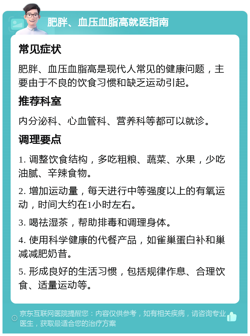 肥胖、血压血脂高就医指南 常见症状 肥胖、血压血脂高是现代人常见的健康问题，主要由于不良的饮食习惯和缺乏运动引起。 推荐科室 内分泌科、心血管科、营养科等都可以就诊。 调理要点 1. 调整饮食结构，多吃粗粮、蔬菜、水果，少吃油腻、辛辣食物。 2. 增加运动量，每天进行中等强度以上的有氧运动，时间大约在1小时左右。 3. 喝祛湿茶，帮助排毒和调理身体。 4. 使用科学健康的代餐产品，如雀巢蛋白补和巢减减肥奶昔。 5. 形成良好的生活习惯，包括规律作息、合理饮食、适量运动等。