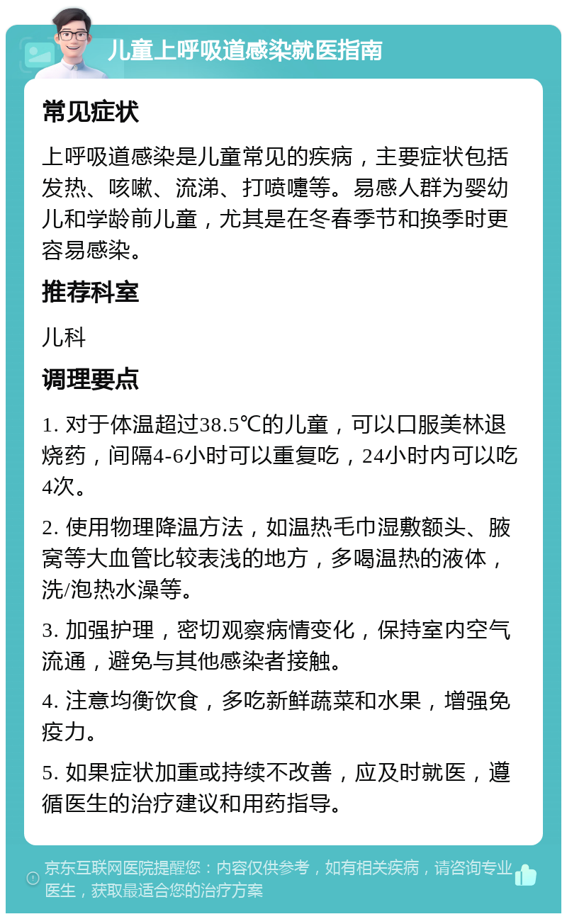 儿童上呼吸道感染就医指南 常见症状 上呼吸道感染是儿童常见的疾病，主要症状包括发热、咳嗽、流涕、打喷嚏等。易感人群为婴幼儿和学龄前儿童，尤其是在冬春季节和换季时更容易感染。 推荐科室 儿科 调理要点 1. 对于体温超过38.5℃的儿童，可以口服美林退烧药，间隔4-6小时可以重复吃，24小时内可以吃4次。 2. 使用物理降温方法，如温热毛巾湿敷额头、腋窝等大血管比较表浅的地方，多喝温热的液体，洗/泡热水澡等。 3. 加强护理，密切观察病情变化，保持室内空气流通，避免与其他感染者接触。 4. 注意均衡饮食，多吃新鲜蔬菜和水果，增强免疫力。 5. 如果症状加重或持续不改善，应及时就医，遵循医生的治疗建议和用药指导。