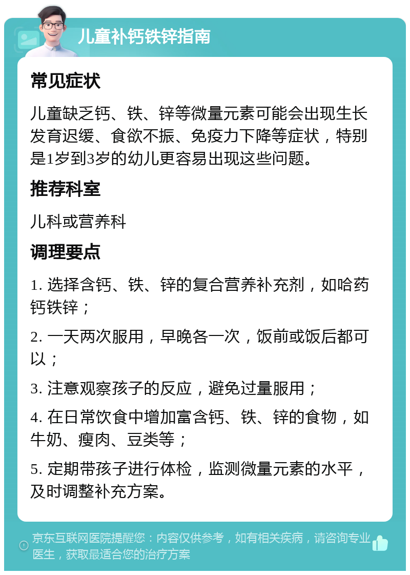 儿童补钙铁锌指南 常见症状 儿童缺乏钙、铁、锌等微量元素可能会出现生长发育迟缓、食欲不振、免疫力下降等症状，特别是1岁到3岁的幼儿更容易出现这些问题。 推荐科室 儿科或营养科 调理要点 1. 选择含钙、铁、锌的复合营养补充剂，如哈药钙铁锌； 2. 一天两次服用，早晚各一次，饭前或饭后都可以； 3. 注意观察孩子的反应，避免过量服用； 4. 在日常饮食中增加富含钙、铁、锌的食物，如牛奶、瘦肉、豆类等； 5. 定期带孩子进行体检，监测微量元素的水平，及时调整补充方案。