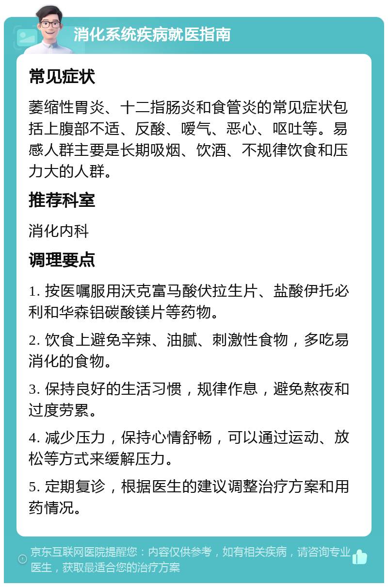 消化系统疾病就医指南 常见症状 萎缩性胃炎、十二指肠炎和食管炎的常见症状包括上腹部不适、反酸、嗳气、恶心、呕吐等。易感人群主要是长期吸烟、饮酒、不规律饮食和压力大的人群。 推荐科室 消化内科 调理要点 1. 按医嘱服用沃克富马酸伏拉生片、盐酸伊托必利和华森铝碳酸镁片等药物。 2. 饮食上避免辛辣、油腻、刺激性食物，多吃易消化的食物。 3. 保持良好的生活习惯，规律作息，避免熬夜和过度劳累。 4. 减少压力，保持心情舒畅，可以通过运动、放松等方式来缓解压力。 5. 定期复诊，根据医生的建议调整治疗方案和用药情况。