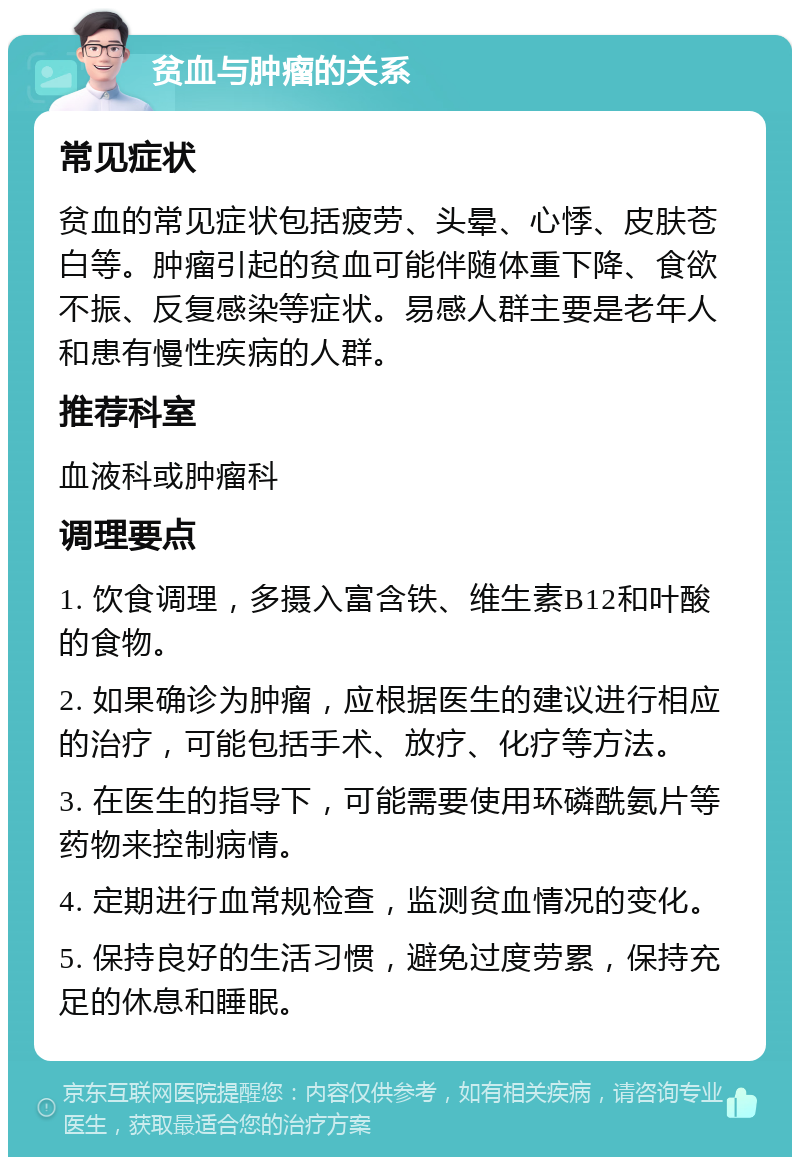 贫血与肿瘤的关系 常见症状 贫血的常见症状包括疲劳、头晕、心悸、皮肤苍白等。肿瘤引起的贫血可能伴随体重下降、食欲不振、反复感染等症状。易感人群主要是老年人和患有慢性疾病的人群。 推荐科室 血液科或肿瘤科 调理要点 1. 饮食调理，多摄入富含铁、维生素B12和叶酸的食物。 2. 如果确诊为肿瘤，应根据医生的建议进行相应的治疗，可能包括手术、放疗、化疗等方法。 3. 在医生的指导下，可能需要使用环磷酰氨片等药物来控制病情。 4. 定期进行血常规检查，监测贫血情况的变化。 5. 保持良好的生活习惯，避免过度劳累，保持充足的休息和睡眠。