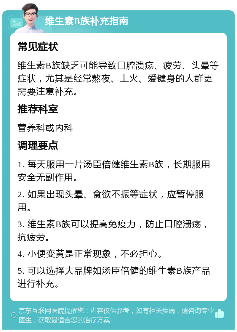 维生素B族补充指南 常见症状 维生素B族缺乏可能导致口腔溃疡、疲劳、头晕等症状，尤其是经常熬夜、上火、爱健身的人群更需要注意补充。 推荐科室 营养科或内科 调理要点 1. 每天服用一片汤臣倍健维生素B族，长期服用安全无副作用。 2. 如果出现头晕、食欲不振等症状，应暂停服用。 3. 维生素B族可以提高免疫力，防止口腔溃疡，抗疲劳。 4. 小便变黄是正常现象，不必担心。 5. 可以选择大品牌如汤臣倍健的维生素B族产品进行补充。