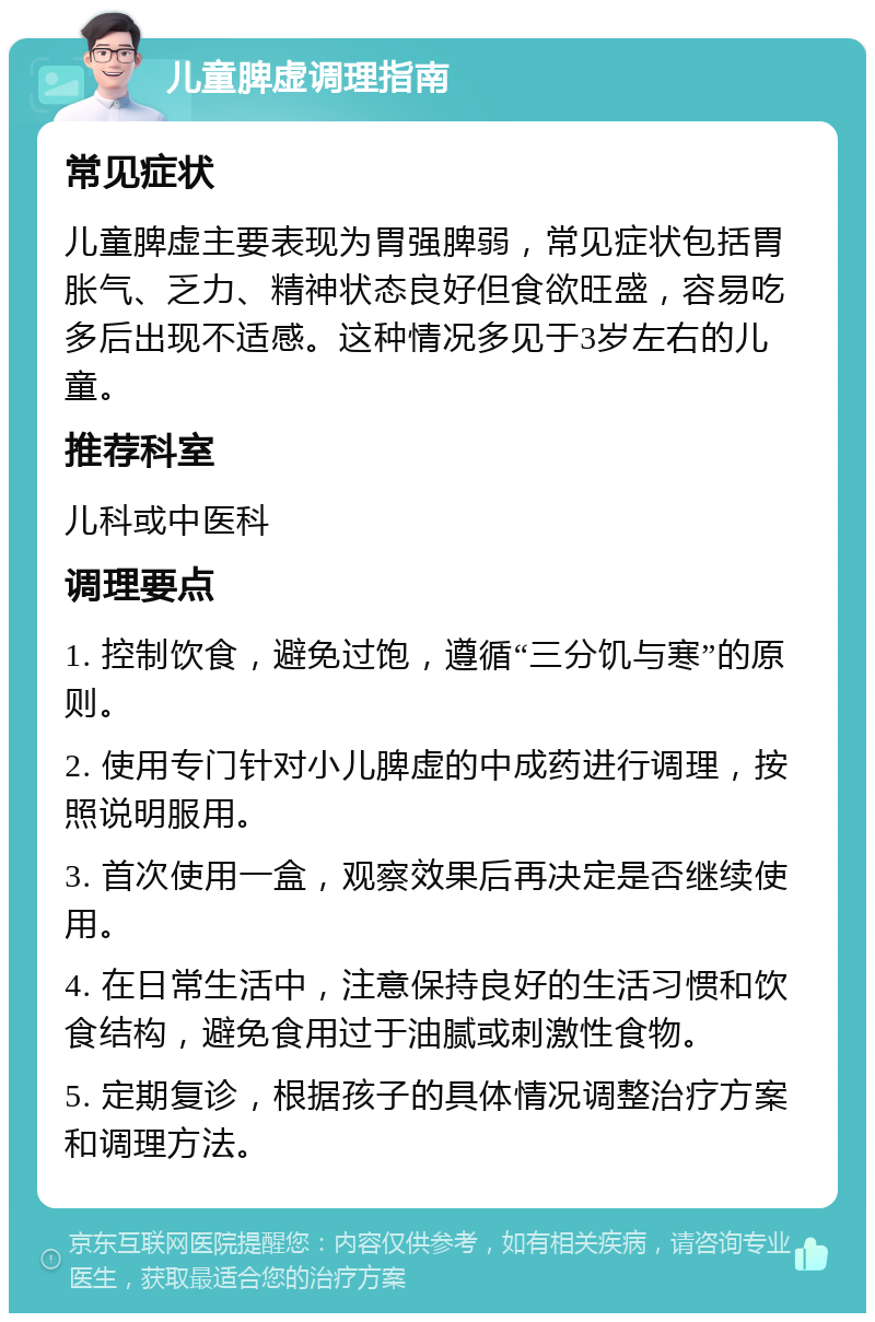 儿童脾虚调理指南 常见症状 儿童脾虚主要表现为胃强脾弱，常见症状包括胃胀气、乏力、精神状态良好但食欲旺盛，容易吃多后出现不适感。这种情况多见于3岁左右的儿童。 推荐科室 儿科或中医科 调理要点 1. 控制饮食，避免过饱，遵循“三分饥与寒”的原则。 2. 使用专门针对小儿脾虚的中成药进行调理，按照说明服用。 3. 首次使用一盒，观察效果后再决定是否继续使用。 4. 在日常生活中，注意保持良好的生活习惯和饮食结构，避免食用过于油腻或刺激性食物。 5. 定期复诊，根据孩子的具体情况调整治疗方案和调理方法。