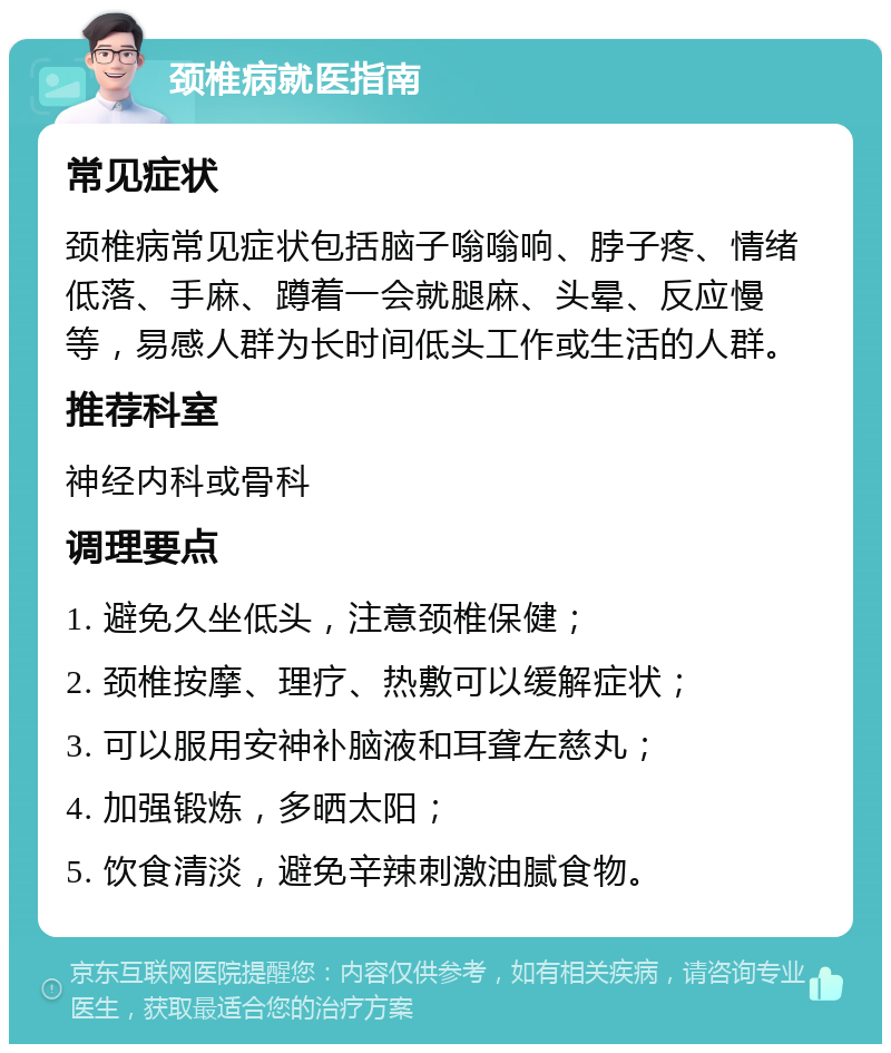 颈椎病就医指南 常见症状 颈椎病常见症状包括脑子嗡嗡响、脖子疼、情绪低落、手麻、蹲着一会就腿麻、头晕、反应慢等，易感人群为长时间低头工作或生活的人群。 推荐科室 神经内科或骨科 调理要点 1. 避免久坐低头，注意颈椎保健； 2. 颈椎按摩、理疗、热敷可以缓解症状； 3. 可以服用安神补脑液和耳聋左慈丸； 4. 加强锻炼，多晒太阳； 5. 饮食清淡，避免辛辣刺激油腻食物。