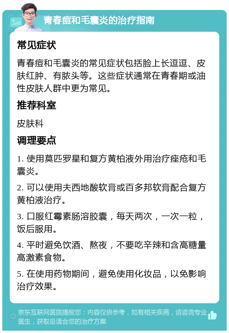 青春痘和毛囊炎的治疗指南 常见症状 青春痘和毛囊炎的常见症状包括脸上长逗逗、皮肤红肿、有脓头等。这些症状通常在青春期或油性皮肤人群中更为常见。 推荐科室 皮肤科 调理要点 1. 使用莫匹罗星和复方黄柏液外用治疗痤疮和毛囊炎。 2. 可以使用夫西地酸软膏或百多邦软膏配合复方黄柏液治疗。 3. 口服红霉素肠溶胶囊，每天两次，一次一粒，饭后服用。 4. 平时避免饮酒、熬夜，不要吃辛辣和含高糖量高激素食物。 5. 在使用药物期间，避免使用化妆品，以免影响治疗效果。