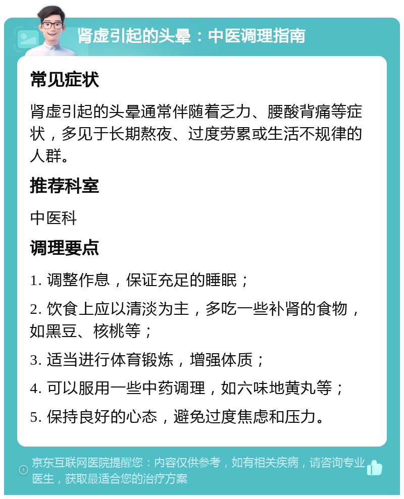 肾虚引起的头晕：中医调理指南 常见症状 肾虚引起的头晕通常伴随着乏力、腰酸背痛等症状，多见于长期熬夜、过度劳累或生活不规律的人群。 推荐科室 中医科 调理要点 1. 调整作息，保证充足的睡眠； 2. 饮食上应以清淡为主，多吃一些补肾的食物，如黑豆、核桃等； 3. 适当进行体育锻炼，增强体质； 4. 可以服用一些中药调理，如六味地黄丸等； 5. 保持良好的心态，避免过度焦虑和压力。