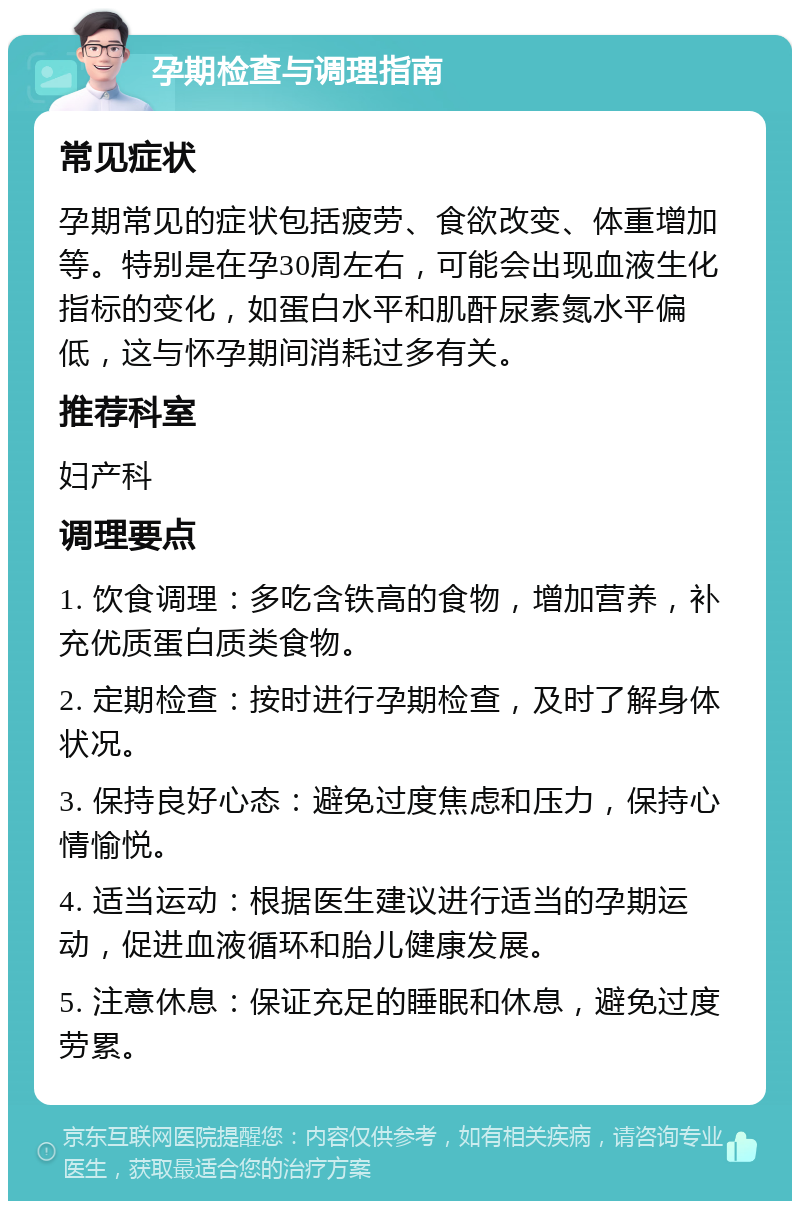 孕期检查与调理指南 常见症状 孕期常见的症状包括疲劳、食欲改变、体重增加等。特别是在孕30周左右，可能会出现血液生化指标的变化，如蛋白水平和肌酐尿素氮水平偏低，这与怀孕期间消耗过多有关。 推荐科室 妇产科 调理要点 1. 饮食调理：多吃含铁高的食物，增加营养，补充优质蛋白质类食物。 2. 定期检查：按时进行孕期检查，及时了解身体状况。 3. 保持良好心态：避免过度焦虑和压力，保持心情愉悦。 4. 适当运动：根据医生建议进行适当的孕期运动，促进血液循环和胎儿健康发展。 5. 注意休息：保证充足的睡眠和休息，避免过度劳累。