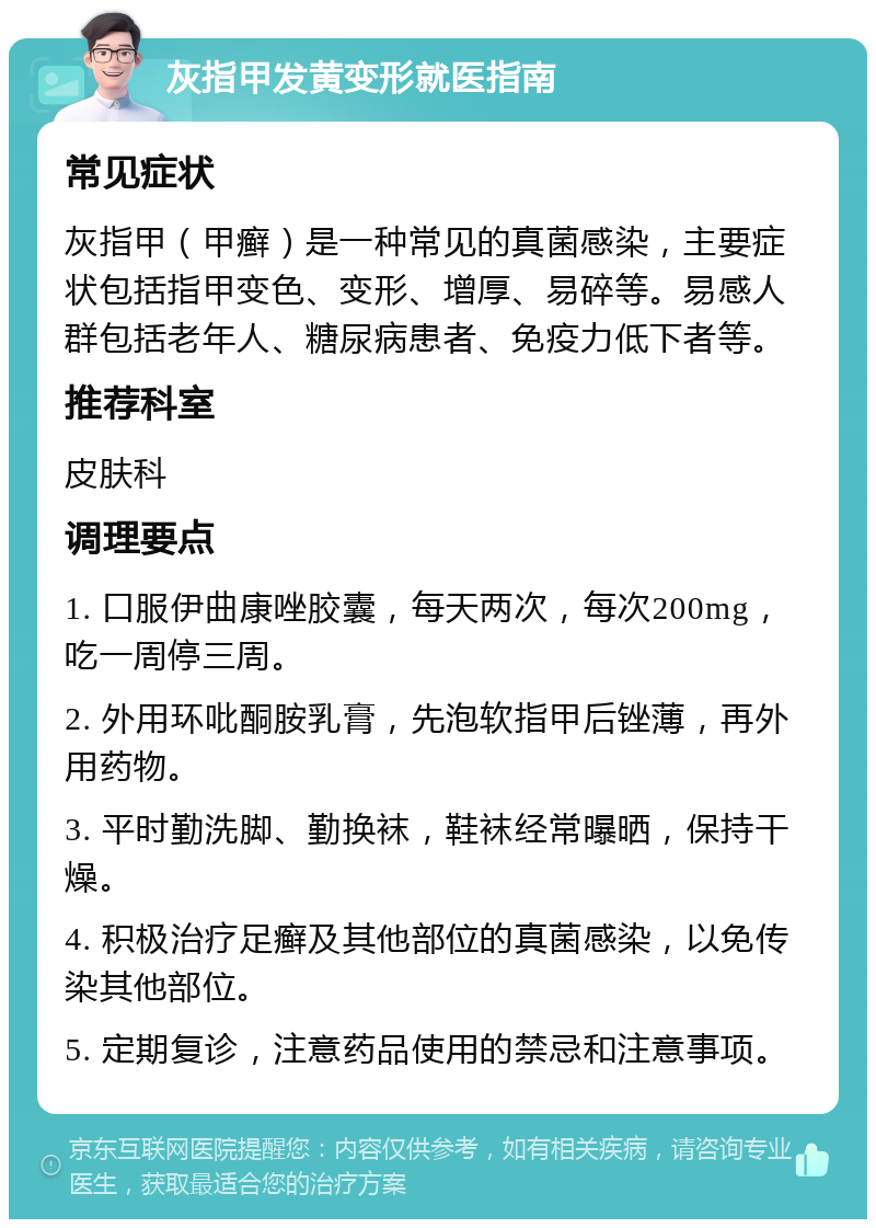 灰指甲发黄变形就医指南 常见症状 灰指甲（甲癣）是一种常见的真菌感染，主要症状包括指甲变色、变形、增厚、易碎等。易感人群包括老年人、糖尿病患者、免疫力低下者等。 推荐科室 皮肤科 调理要点 1. 口服伊曲康唑胶囊，每天两次，每次200mg，吃一周停三周。 2. 外用环吡酮胺乳膏，先泡软指甲后锉薄，再外用药物。 3. 平时勤洗脚、勤换袜，鞋袜经常曝晒，保持干燥。 4. 积极治疗足癣及其他部位的真菌感染，以免传染其他部位。 5. 定期复诊，注意药品使用的禁忌和注意事项。