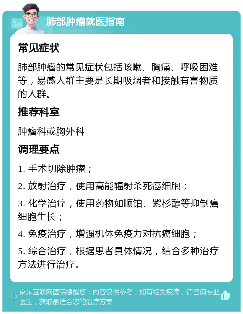 肺部肿瘤就医指南 常见症状 肺部肿瘤的常见症状包括咳嗽、胸痛、呼吸困难等，易感人群主要是长期吸烟者和接触有害物质的人群。 推荐科室 肿瘤科或胸外科 调理要点 1. 手术切除肿瘤； 2. 放射治疗，使用高能辐射杀死癌细胞； 3. 化学治疗，使用药物如顺铂、紫杉醇等抑制癌细胞生长； 4. 免疫治疗，增强机体免疫力对抗癌细胞； 5. 综合治疗，根据患者具体情况，结合多种治疗方法进行治疗。