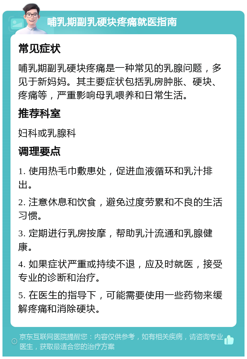 哺乳期副乳硬块疼痛就医指南 常见症状 哺乳期副乳硬块疼痛是一种常见的乳腺问题，多见于新妈妈。其主要症状包括乳房肿胀、硬块、疼痛等，严重影响母乳喂养和日常生活。 推荐科室 妇科或乳腺科 调理要点 1. 使用热毛巾敷患处，促进血液循环和乳汁排出。 2. 注意休息和饮食，避免过度劳累和不良的生活习惯。 3. 定期进行乳房按摩，帮助乳汁流通和乳腺健康。 4. 如果症状严重或持续不退，应及时就医，接受专业的诊断和治疗。 5. 在医生的指导下，可能需要使用一些药物来缓解疼痛和消除硬块。