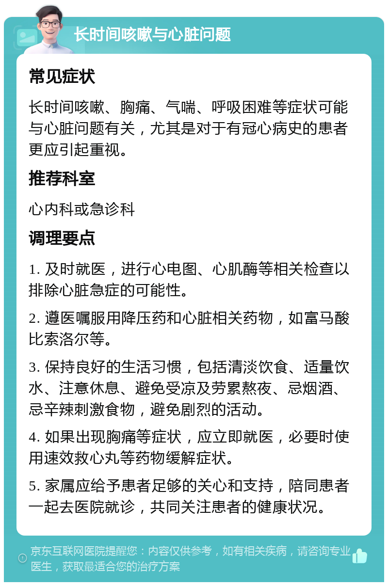 长时间咳嗽与心脏问题 常见症状 长时间咳嗽、胸痛、气喘、呼吸困难等症状可能与心脏问题有关，尤其是对于有冠心病史的患者更应引起重视。 推荐科室 心内科或急诊科 调理要点 1. 及时就医，进行心电图、心肌酶等相关检查以排除心脏急症的可能性。 2. 遵医嘱服用降压药和心脏相关药物，如富马酸比索洛尔等。 3. 保持良好的生活习惯，包括清淡饮食、适量饮水、注意休息、避免受凉及劳累熬夜、忌烟酒、忌辛辣刺激食物，避免剧烈的活动。 4. 如果出现胸痛等症状，应立即就医，必要时使用速效救心丸等药物缓解症状。 5. 家属应给予患者足够的关心和支持，陪同患者一起去医院就诊，共同关注患者的健康状况。