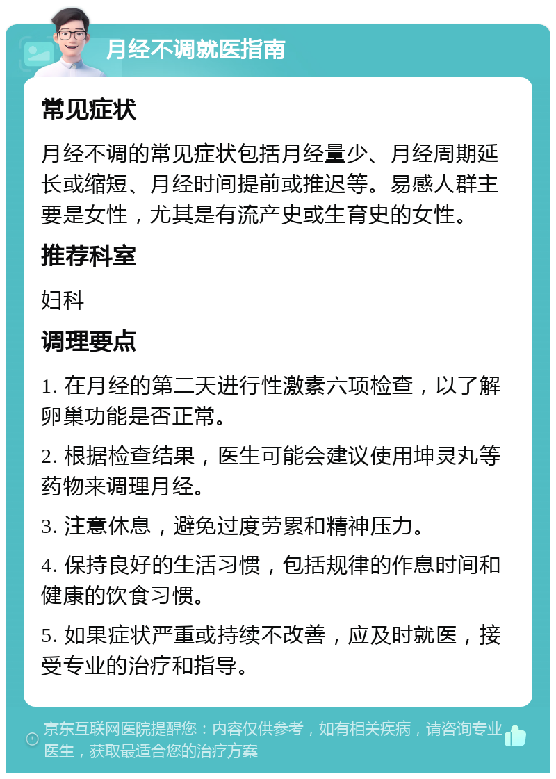 月经不调就医指南 常见症状 月经不调的常见症状包括月经量少、月经周期延长或缩短、月经时间提前或推迟等。易感人群主要是女性，尤其是有流产史或生育史的女性。 推荐科室 妇科 调理要点 1. 在月经的第二天进行性激素六项检查，以了解卵巢功能是否正常。 2. 根据检查结果，医生可能会建议使用坤灵丸等药物来调理月经。 3. 注意休息，避免过度劳累和精神压力。 4. 保持良好的生活习惯，包括规律的作息时间和健康的饮食习惯。 5. 如果症状严重或持续不改善，应及时就医，接受专业的治疗和指导。