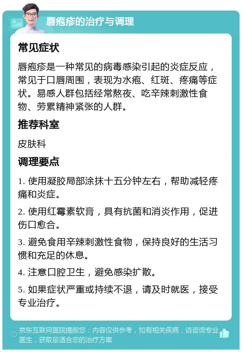 唇疱疹的治疗与调理 常见症状 唇疱疹是一种常见的病毒感染引起的炎症反应，常见于口唇周围，表现为水疱、红斑、疼痛等症状。易感人群包括经常熬夜、吃辛辣刺激性食物、劳累精神紧张的人群。 推荐科室 皮肤科 调理要点 1. 使用凝胶局部涂抹十五分钟左右，帮助减轻疼痛和炎症。 2. 使用红霉素软膏，具有抗菌和消炎作用，促进伤口愈合。 3. 避免食用辛辣刺激性食物，保持良好的生活习惯和充足的休息。 4. 注意口腔卫生，避免感染扩散。 5. 如果症状严重或持续不退，请及时就医，接受专业治疗。