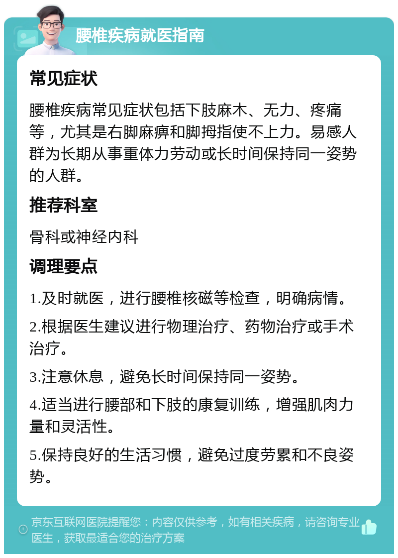 腰椎疾病就医指南 常见症状 腰椎疾病常见症状包括下肢麻木、无力、疼痛等，尤其是右脚麻痹和脚拇指使不上力。易感人群为长期从事重体力劳动或长时间保持同一姿势的人群。 推荐科室 骨科或神经内科 调理要点 1.及时就医，进行腰椎核磁等检查，明确病情。 2.根据医生建议进行物理治疗、药物治疗或手术治疗。 3.注意休息，避免长时间保持同一姿势。 4.适当进行腰部和下肢的康复训练，增强肌肉力量和灵活性。 5.保持良好的生活习惯，避免过度劳累和不良姿势。