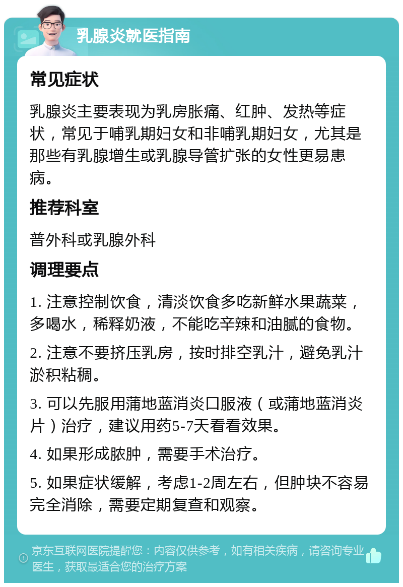 乳腺炎就医指南 常见症状 乳腺炎主要表现为乳房胀痛、红肿、发热等症状，常见于哺乳期妇女和非哺乳期妇女，尤其是那些有乳腺增生或乳腺导管扩张的女性更易患病。 推荐科室 普外科或乳腺外科 调理要点 1. 注意控制饮食，清淡饮食多吃新鲜水果蔬菜，多喝水，稀释奶液，不能吃辛辣和油腻的食物。 2. 注意不要挤压乳房，按时排空乳汁，避免乳汁淤积粘稠。 3. 可以先服用蒲地蓝消炎口服液（或蒲地蓝消炎片）治疗，建议用药5-7天看看效果。 4. 如果形成脓肿，需要手术治疗。 5. 如果症状缓解，考虑1-2周左右，但肿块不容易完全消除，需要定期复查和观察。