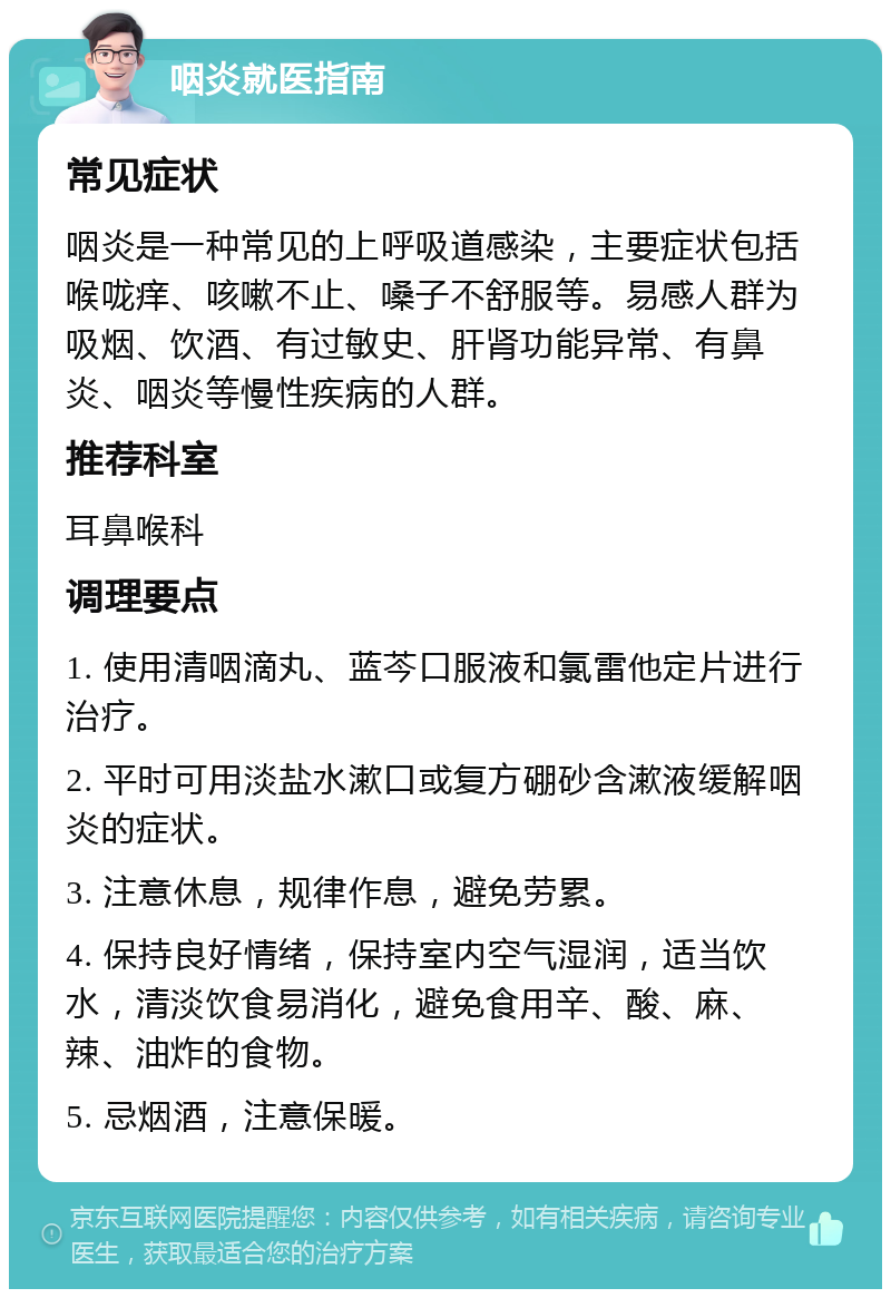 咽炎就医指南 常见症状 咽炎是一种常见的上呼吸道感染，主要症状包括喉咙痒、咳嗽不止、嗓子不舒服等。易感人群为吸烟、饮酒、有过敏史、肝肾功能异常、有鼻炎、咽炎等慢性疾病的人群。 推荐科室 耳鼻喉科 调理要点 1. 使用清咽滴丸、蓝芩口服液和氯雷他定片进行治疗。 2. 平时可用淡盐水漱口或复方硼砂含漱液缓解咽炎的症状。 3. 注意休息，规律作息，避免劳累。 4. 保持良好情绪，保持室内空气湿润，适当饮水，清淡饮食易消化，避免食用辛、酸、麻、辣、油炸的食物。 5. 忌烟酒，注意保暖。