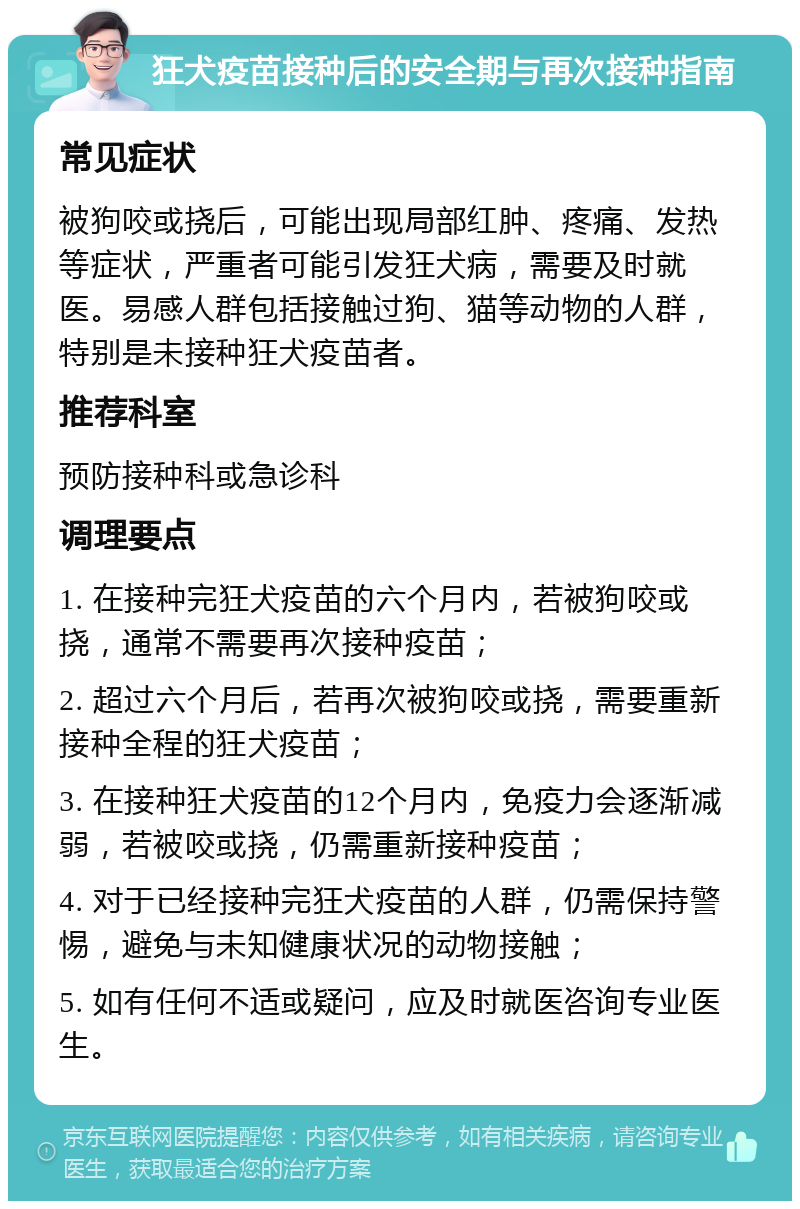 狂犬疫苗接种后的安全期与再次接种指南 常见症状 被狗咬或挠后，可能出现局部红肿、疼痛、发热等症状，严重者可能引发狂犬病，需要及时就医。易感人群包括接触过狗、猫等动物的人群，特别是未接种狂犬疫苗者。 推荐科室 预防接种科或急诊科 调理要点 1. 在接种完狂犬疫苗的六个月内，若被狗咬或挠，通常不需要再次接种疫苗； 2. 超过六个月后，若再次被狗咬或挠，需要重新接种全程的狂犬疫苗； 3. 在接种狂犬疫苗的12个月内，免疫力会逐渐减弱，若被咬或挠，仍需重新接种疫苗； 4. 对于已经接种完狂犬疫苗的人群，仍需保持警惕，避免与未知健康状况的动物接触； 5. 如有任何不适或疑问，应及时就医咨询专业医生。