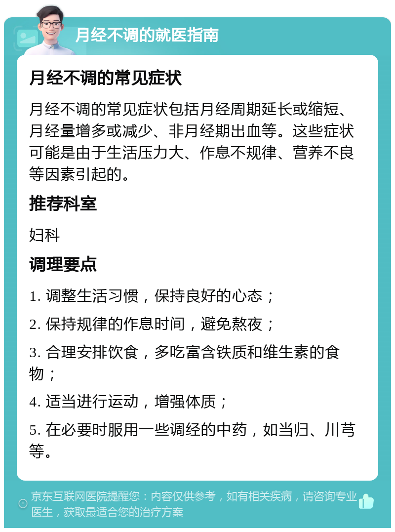 月经不调的就医指南 月经不调的常见症状 月经不调的常见症状包括月经周期延长或缩短、月经量增多或减少、非月经期出血等。这些症状可能是由于生活压力大、作息不规律、营养不良等因素引起的。 推荐科室 妇科 调理要点 1. 调整生活习惯，保持良好的心态； 2. 保持规律的作息时间，避免熬夜； 3. 合理安排饮食，多吃富含铁质和维生素的食物； 4. 适当进行运动，增强体质； 5. 在必要时服用一些调经的中药，如当归、川芎等。