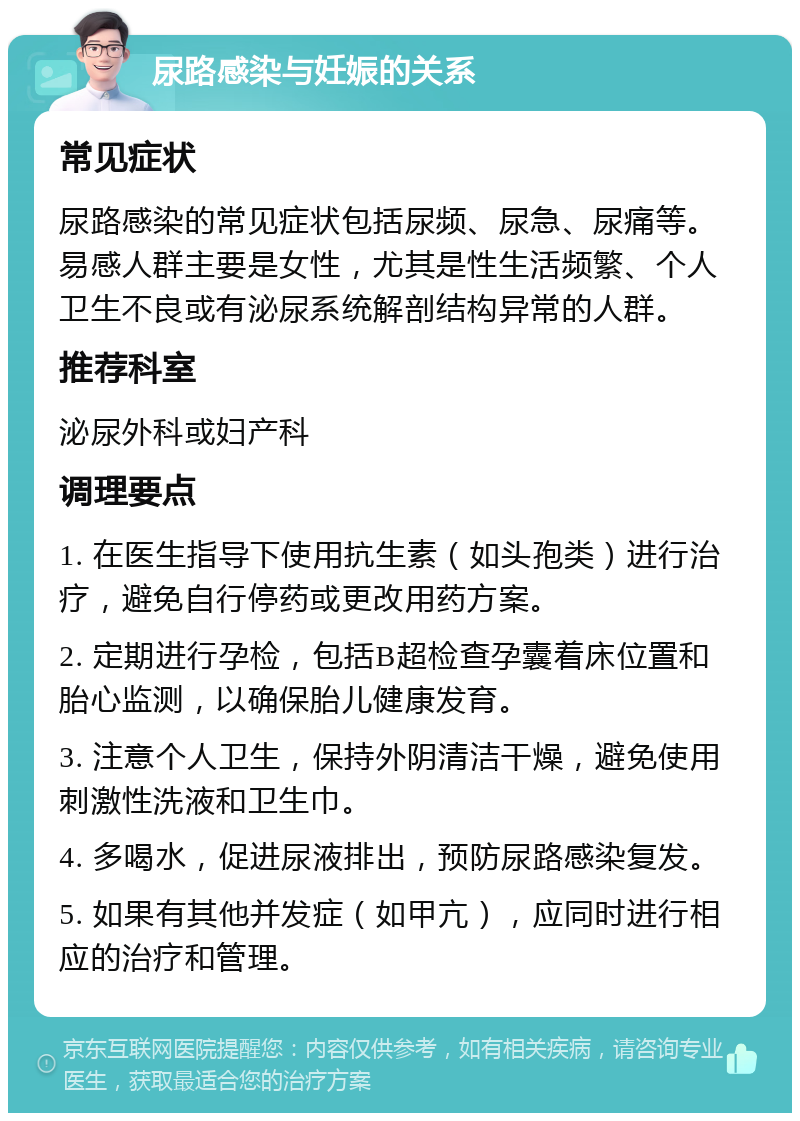 尿路感染与妊娠的关系 常见症状 尿路感染的常见症状包括尿频、尿急、尿痛等。易感人群主要是女性，尤其是性生活频繁、个人卫生不良或有泌尿系统解剖结构异常的人群。 推荐科室 泌尿外科或妇产科 调理要点 1. 在医生指导下使用抗生素（如头孢类）进行治疗，避免自行停药或更改用药方案。 2. 定期进行孕检，包括B超检查孕囊着床位置和胎心监测，以确保胎儿健康发育。 3. 注意个人卫生，保持外阴清洁干燥，避免使用刺激性洗液和卫生巾。 4. 多喝水，促进尿液排出，预防尿路感染复发。 5. 如果有其他并发症（如甲亢），应同时进行相应的治疗和管理。