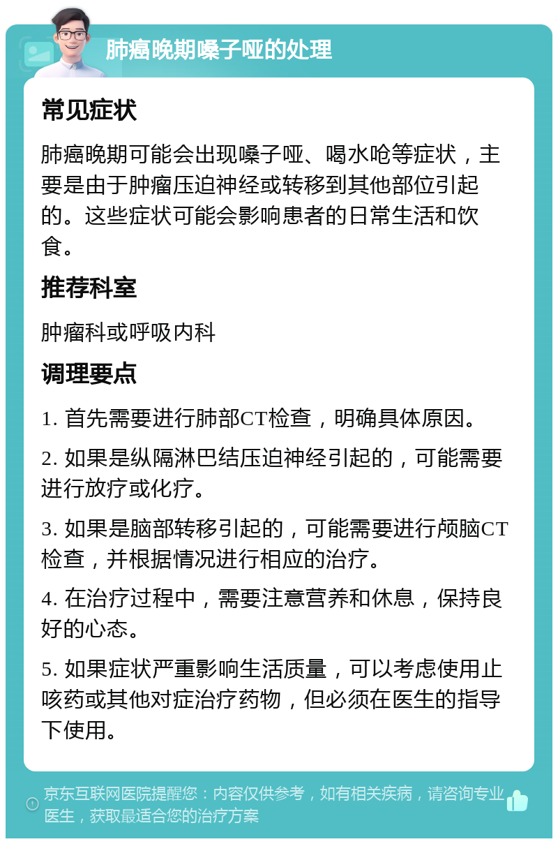 肺癌晚期嗓子哑的处理 常见症状 肺癌晚期可能会出现嗓子哑、喝水呛等症状，主要是由于肿瘤压迫神经或转移到其他部位引起的。这些症状可能会影响患者的日常生活和饮食。 推荐科室 肿瘤科或呼吸内科 调理要点 1. 首先需要进行肺部CT检查，明确具体原因。 2. 如果是纵隔淋巴结压迫神经引起的，可能需要进行放疗或化疗。 3. 如果是脑部转移引起的，可能需要进行颅脑CT检查，并根据情况进行相应的治疗。 4. 在治疗过程中，需要注意营养和休息，保持良好的心态。 5. 如果症状严重影响生活质量，可以考虑使用止咳药或其他对症治疗药物，但必须在医生的指导下使用。