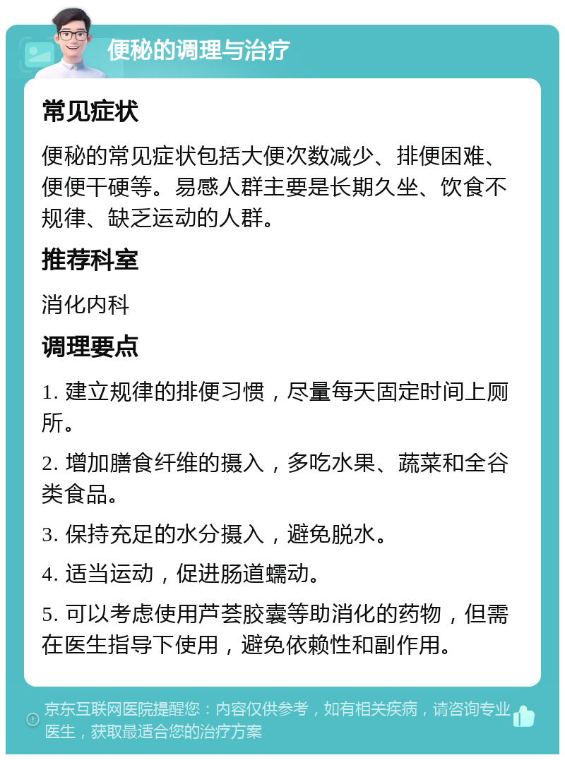 便秘的调理与治疗 常见症状 便秘的常见症状包括大便次数减少、排便困难、便便干硬等。易感人群主要是长期久坐、饮食不规律、缺乏运动的人群。 推荐科室 消化内科 调理要点 1. 建立规律的排便习惯，尽量每天固定时间上厕所。 2. 增加膳食纤维的摄入，多吃水果、蔬菜和全谷类食品。 3. 保持充足的水分摄入，避免脱水。 4. 适当运动，促进肠道蠕动。 5. 可以考虑使用芦荟胶囊等助消化的药物，但需在医生指导下使用，避免依赖性和副作用。