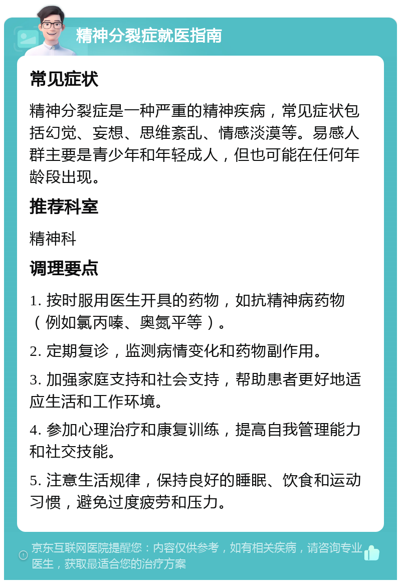 精神分裂症就医指南 常见症状 精神分裂症是一种严重的精神疾病，常见症状包括幻觉、妄想、思维紊乱、情感淡漠等。易感人群主要是青少年和年轻成人，但也可能在任何年龄段出现。 推荐科室 精神科 调理要点 1. 按时服用医生开具的药物，如抗精神病药物（例如氯丙嗪、奥氮平等）。 2. 定期复诊，监测病情变化和药物副作用。 3. 加强家庭支持和社会支持，帮助患者更好地适应生活和工作环境。 4. 参加心理治疗和康复训练，提高自我管理能力和社交技能。 5. 注意生活规律，保持良好的睡眠、饮食和运动习惯，避免过度疲劳和压力。