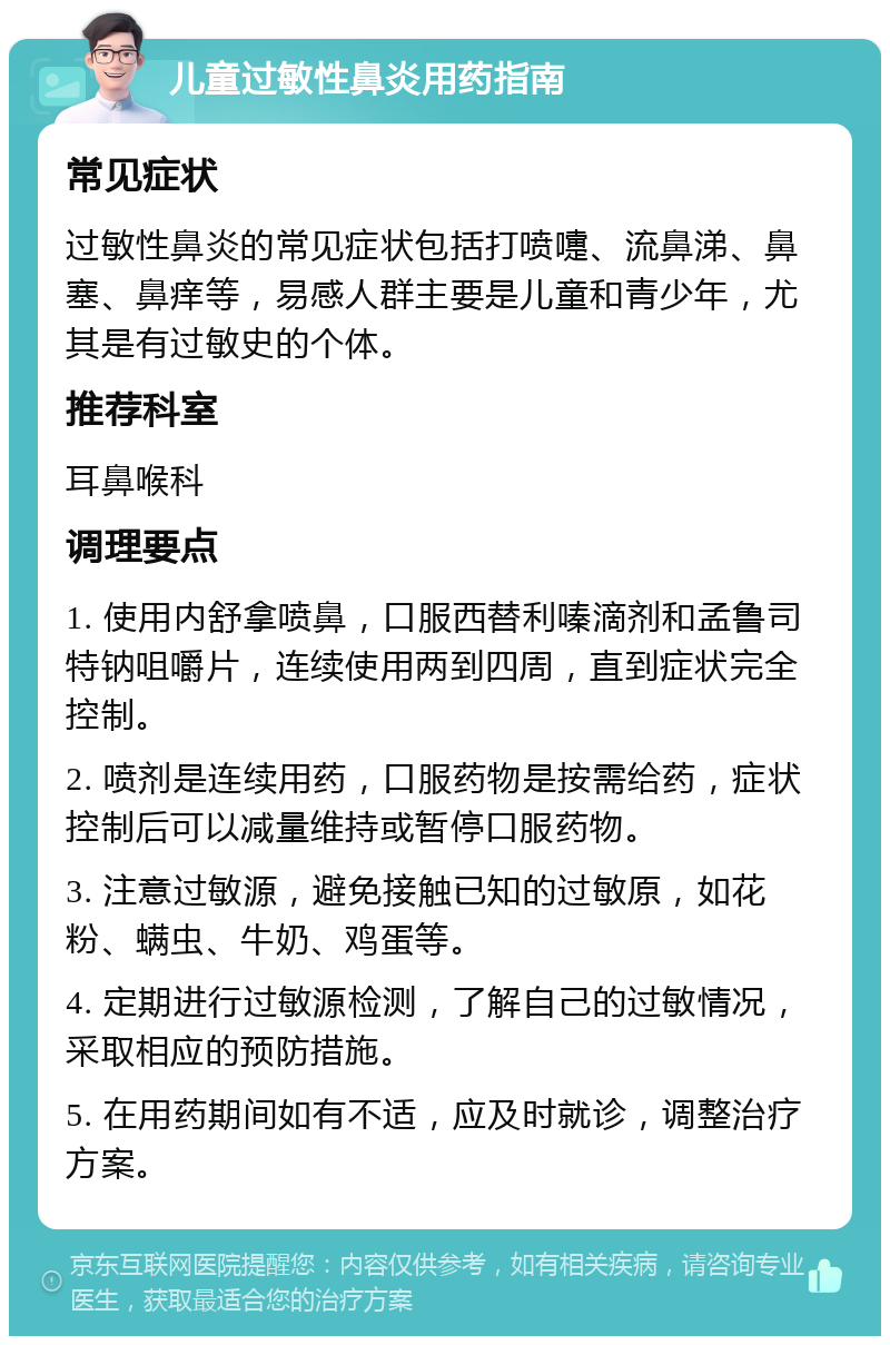 儿童过敏性鼻炎用药指南 常见症状 过敏性鼻炎的常见症状包括打喷嚏、流鼻涕、鼻塞、鼻痒等，易感人群主要是儿童和青少年，尤其是有过敏史的个体。 推荐科室 耳鼻喉科 调理要点 1. 使用内舒拿喷鼻，口服西替利嗪滴剂和孟鲁司特钠咀嚼片，连续使用两到四周，直到症状完全控制。 2. 喷剂是连续用药，口服药物是按需给药，症状控制后可以减量维持或暂停口服药物。 3. 注意过敏源，避免接触已知的过敏原，如花粉、螨虫、牛奶、鸡蛋等。 4. 定期进行过敏源检测，了解自己的过敏情况，采取相应的预防措施。 5. 在用药期间如有不适，应及时就诊，调整治疗方案。