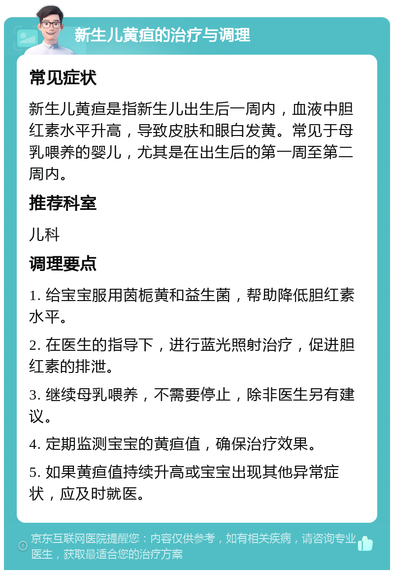 新生儿黄疸的治疗与调理 常见症状 新生儿黄疸是指新生儿出生后一周内，血液中胆红素水平升高，导致皮肤和眼白发黄。常见于母乳喂养的婴儿，尤其是在出生后的第一周至第二周内。 推荐科室 儿科 调理要点 1. 给宝宝服用茵栀黄和益生菌，帮助降低胆红素水平。 2. 在医生的指导下，进行蓝光照射治疗，促进胆红素的排泄。 3. 继续母乳喂养，不需要停止，除非医生另有建议。 4. 定期监测宝宝的黄疸值，确保治疗效果。 5. 如果黄疸值持续升高或宝宝出现其他异常症状，应及时就医。