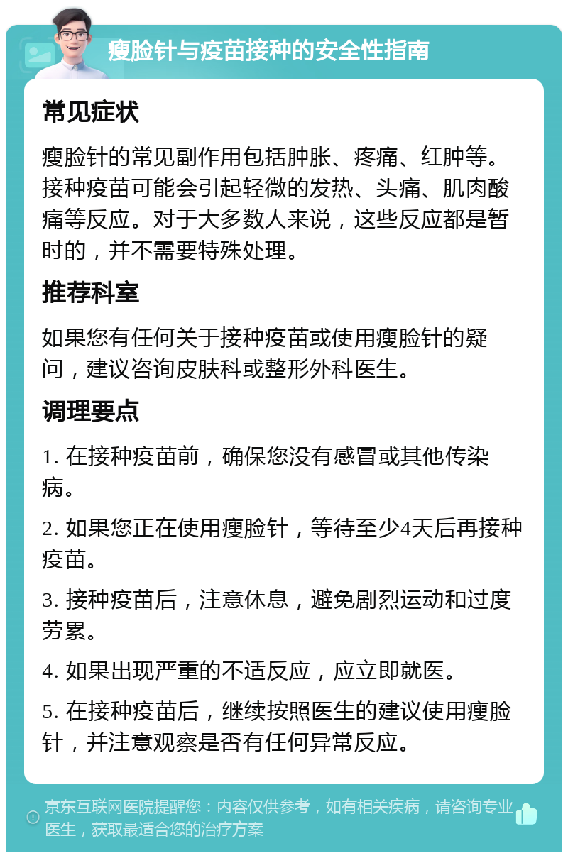 瘦脸针与疫苗接种的安全性指南 常见症状 瘦脸针的常见副作用包括肿胀、疼痛、红肿等。接种疫苗可能会引起轻微的发热、头痛、肌肉酸痛等反应。对于大多数人来说，这些反应都是暂时的，并不需要特殊处理。 推荐科室 如果您有任何关于接种疫苗或使用瘦脸针的疑问，建议咨询皮肤科或整形外科医生。 调理要点 1. 在接种疫苗前，确保您没有感冒或其他传染病。 2. 如果您正在使用瘦脸针，等待至少4天后再接种疫苗。 3. 接种疫苗后，注意休息，避免剧烈运动和过度劳累。 4. 如果出现严重的不适反应，应立即就医。 5. 在接种疫苗后，继续按照医生的建议使用瘦脸针，并注意观察是否有任何异常反应。