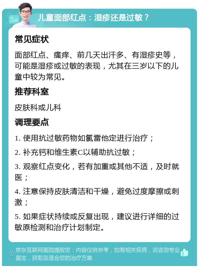 儿童面部红点：湿疹还是过敏？ 常见症状 面部红点、瘙痒、前几天出汗多、有湿疹史等，可能是湿疹或过敏的表现，尤其在三岁以下的儿童中较为常见。 推荐科室 皮肤科或儿科 调理要点 1. 使用抗过敏药物如氯雷他定进行治疗； 2. 补充钙和维生素C以辅助抗过敏； 3. 观察红点变化，若有加重或其他不适，及时就医； 4. 注意保持皮肤清洁和干燥，避免过度摩擦或刺激； 5. 如果症状持续或反复出现，建议进行详细的过敏原检测和治疗计划制定。