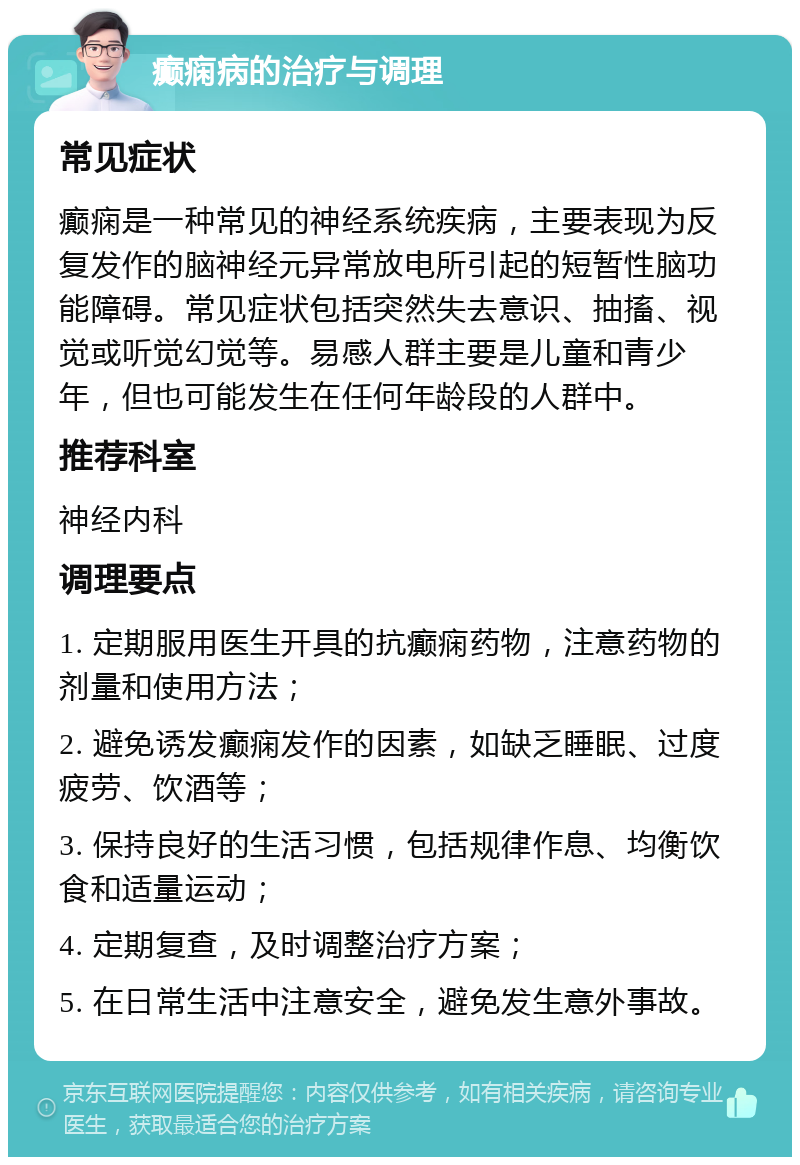 癫痫病的治疗与调理 常见症状 癫痫是一种常见的神经系统疾病，主要表现为反复发作的脑神经元异常放电所引起的短暂性脑功能障碍。常见症状包括突然失去意识、抽搐、视觉或听觉幻觉等。易感人群主要是儿童和青少年，但也可能发生在任何年龄段的人群中。 推荐科室 神经内科 调理要点 1. 定期服用医生开具的抗癫痫药物，注意药物的剂量和使用方法； 2. 避免诱发癫痫发作的因素，如缺乏睡眠、过度疲劳、饮酒等； 3. 保持良好的生活习惯，包括规律作息、均衡饮食和适量运动； 4. 定期复查，及时调整治疗方案； 5. 在日常生活中注意安全，避免发生意外事故。