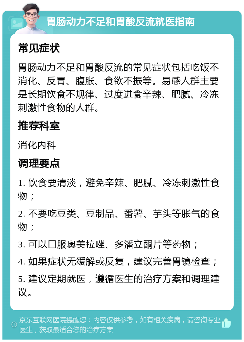 胃肠动力不足和胃酸反流就医指南 常见症状 胃肠动力不足和胃酸反流的常见症状包括吃饭不消化、反胃、腹胀、食欲不振等。易感人群主要是长期饮食不规律、过度进食辛辣、肥腻、冷冻刺激性食物的人群。 推荐科室 消化内科 调理要点 1. 饮食要清淡，避免辛辣、肥腻、冷冻刺激性食物； 2. 不要吃豆类、豆制品、番薯、芋头等胀气的食物； 3. 可以口服奥美拉唑、多潘立酮片等药物； 4. 如果症状无缓解或反复，建议完善胃镜检查； 5. 建议定期就医，遵循医生的治疗方案和调理建议。