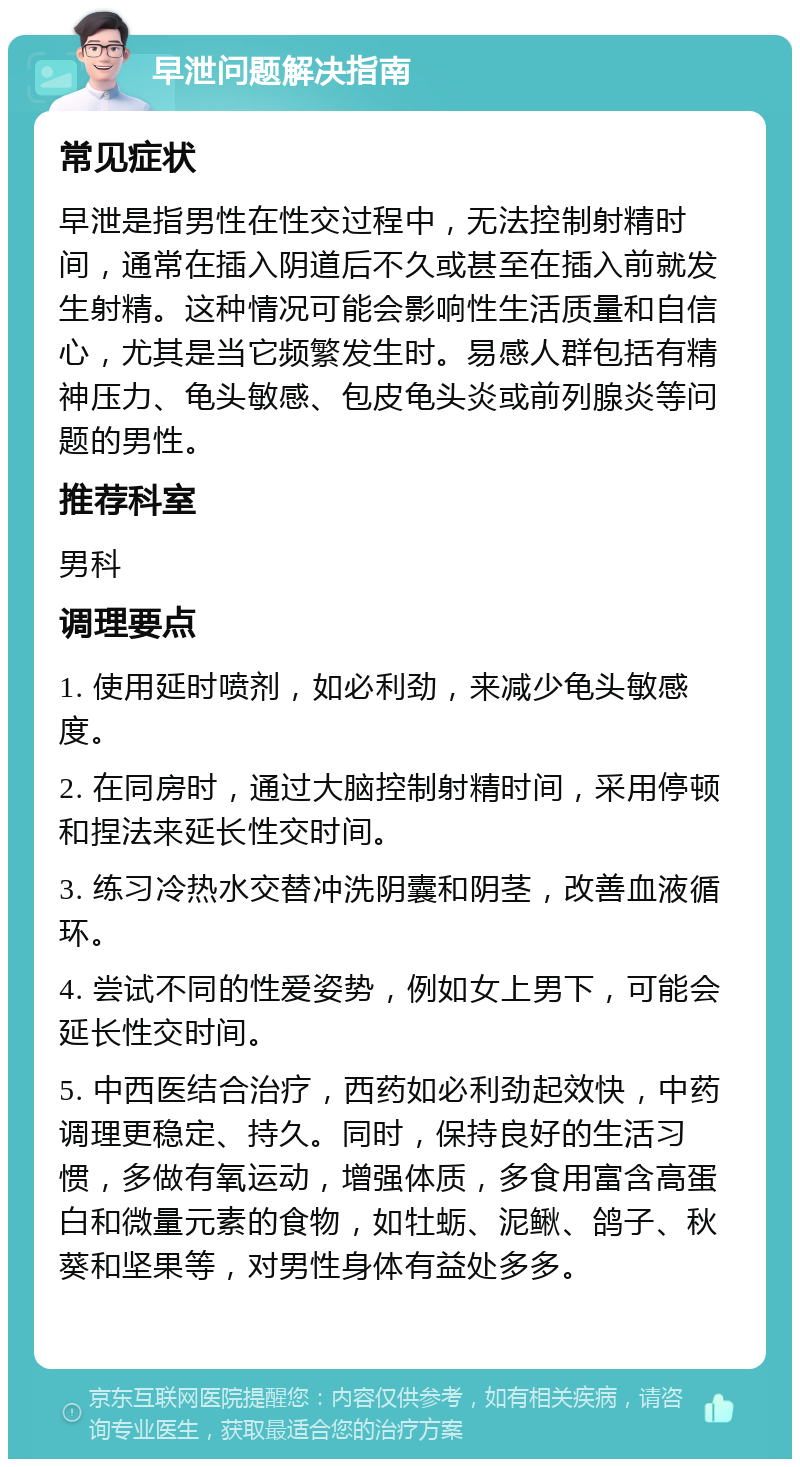 早泄问题解决指南 常见症状 早泄是指男性在性交过程中，无法控制射精时间，通常在插入阴道后不久或甚至在插入前就发生射精。这种情况可能会影响性生活质量和自信心，尤其是当它频繁发生时。易感人群包括有精神压力、龟头敏感、包皮龟头炎或前列腺炎等问题的男性。 推荐科室 男科 调理要点 1. 使用延时喷剂，如必利劲，来减少龟头敏感度。 2. 在同房时，通过大脑控制射精时间，采用停顿和捏法来延长性交时间。 3. 练习冷热水交替冲洗阴囊和阴茎，改善血液循环。 4. 尝试不同的性爱姿势，例如女上男下，可能会延长性交时间。 5. 中西医结合治疗，西药如必利劲起效快，中药调理更稳定、持久。同时，保持良好的生活习惯，多做有氧运动，增强体质，多食用富含高蛋白和微量元素的食物，如牡蛎、泥鳅、鸽子、秋葵和坚果等，对男性身体有益处多多。