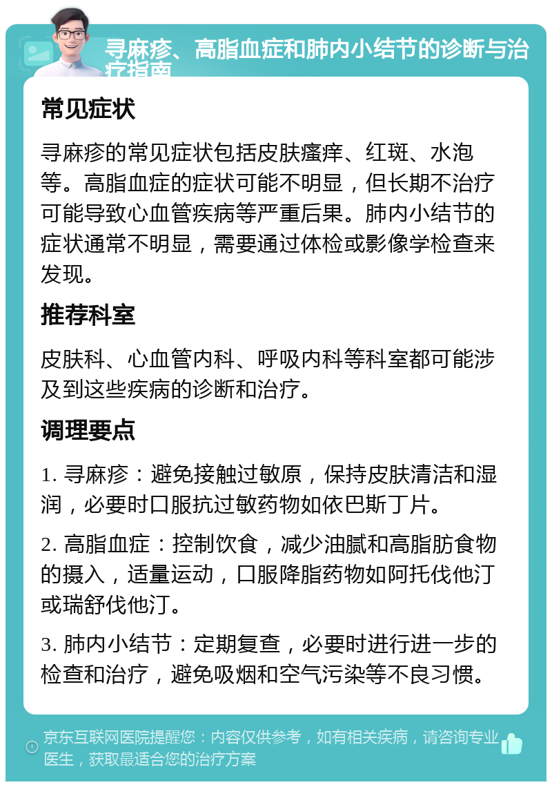 寻麻疹、高脂血症和肺内小结节的诊断与治疗指南 常见症状 寻麻疹的常见症状包括皮肤瘙痒、红斑、水泡等。高脂血症的症状可能不明显，但长期不治疗可能导致心血管疾病等严重后果。肺内小结节的症状通常不明显，需要通过体检或影像学检查来发现。 推荐科室 皮肤科、心血管内科、呼吸内科等科室都可能涉及到这些疾病的诊断和治疗。 调理要点 1. 寻麻疹：避免接触过敏原，保持皮肤清洁和湿润，必要时口服抗过敏药物如依巴斯丁片。 2. 高脂血症：控制饮食，减少油腻和高脂肪食物的摄入，适量运动，口服降脂药物如阿托伐他汀或瑞舒伐他汀。 3. 肺内小结节：定期复查，必要时进行进一步的检查和治疗，避免吸烟和空气污染等不良习惯。